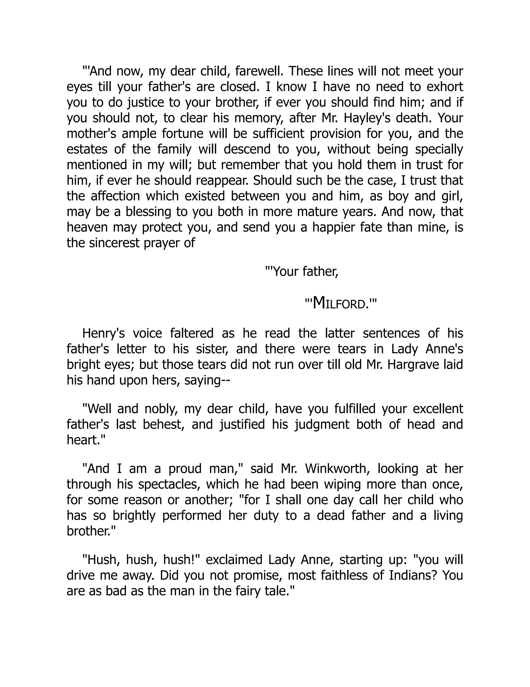 "'And now, my dear child, farewell. These lines will not meet your
eyes till your father's are closed. I know I have no need to exhort
you to do justice to your brother, if ever you should find him; and if
you should not, to clear his memory, after Mr. Hayley's death. Your
mother's ample fortune will be sufficient provision for you, and the
estates of the family will descend to you, without being specially
mentioned in my will; but remember that you hold them in trust for
him, if ever he should reappear. Should such be the case, I trust that
the affection which existed between you and him, as boy and girl,
may be a blessing to you both in more mature years. And now, that
heaven may protect you, and send you a happier fate than mine, is
the sincerest prayer of
"'Your father,
"'Milford.'"
Henry's voice faltered as he read the latter sentences of his
father's letter to his sister, and there were tears in Lady Anne's
bright eyes; but those tears did not run over till old Mr. Hargrave laid
his hand upon hers, saying--
"Well and nobly, my dear child, have you fulfilled your excellent
father's last behest, and justified his judgment both of head and
heart."
"And I am a proud man," said Mr. Winkworth, looking at her
through his spectacles, which he had been wiping more than once,
for some reason or another; "for I shall one day call her child who
has so brightly performed her duty to a dead father and a living
brother."
"Hush, hush, hush!" exclaimed Lady Anne, starting up: "you will
drive me away. Did you not promise, most faithless of Indians? You
are as bad as the man in the fairy tale."
 