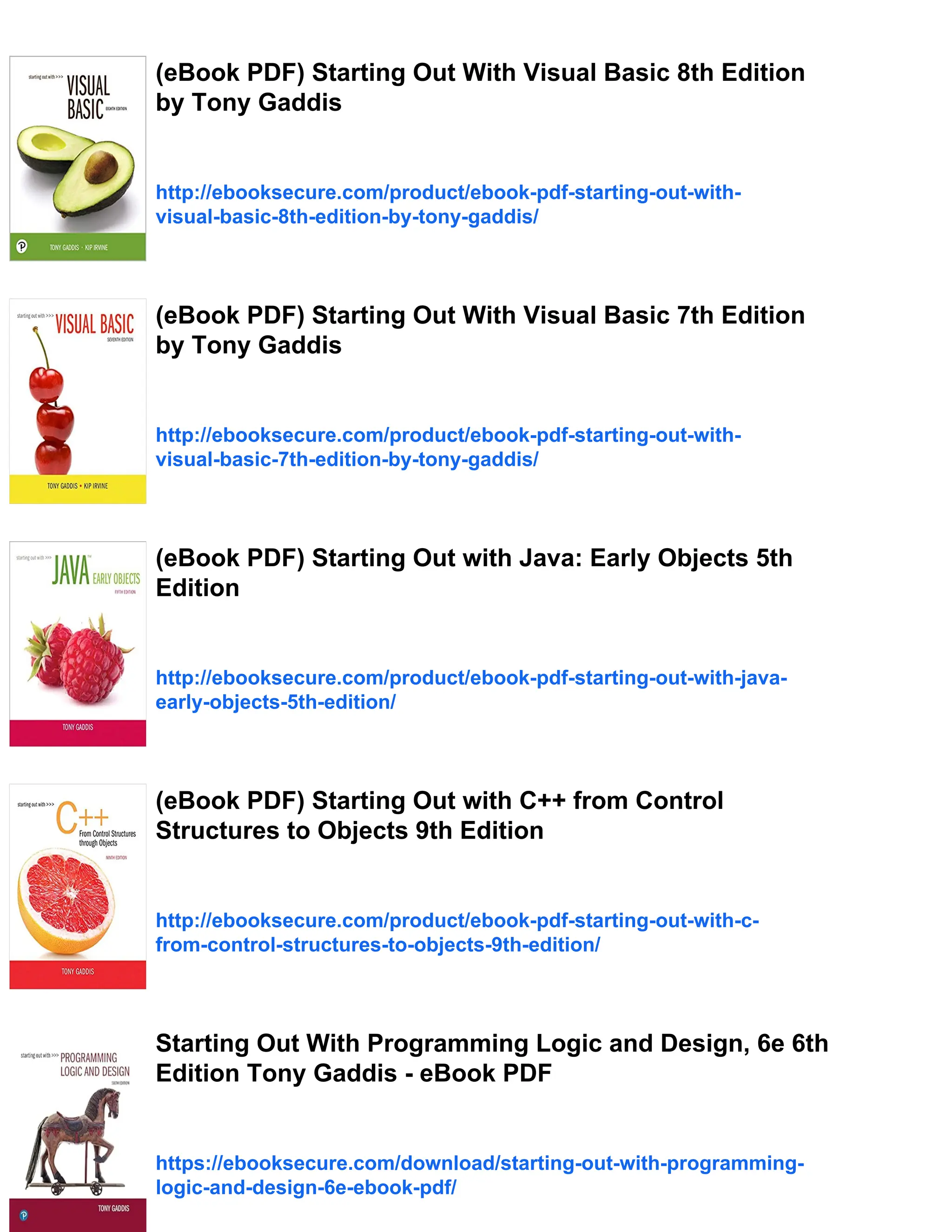 (eBook PDF) Starting Out With Visual Basic 8th Edition
by Tony Gaddis
http://ebooksecure.com/product/ebook-pdf-starting-out-with-
visual-basic-8th-edition-by-tony-gaddis/
(eBook PDF) Starting Out With Visual Basic 7th Edition
by Tony Gaddis
http://ebooksecure.com/product/ebook-pdf-starting-out-with-
visual-basic-7th-edition-by-tony-gaddis/
(eBook PDF) Starting Out with Java: Early Objects 5th
Edition
http://ebooksecure.com/product/ebook-pdf-starting-out-with-java-
early-objects-5th-edition/
(eBook PDF) Starting Out with C++ from Control
Structures to Objects 9th Edition
http://ebooksecure.com/product/ebook-pdf-starting-out-with-c-
from-control-structures-to-objects-9th-edition/
Starting Out With Programming Logic and Design, 6e 6th
Edition Tony Gaddis - eBook PDF
https://ebooksecure.com/download/starting-out-with-programming-
logic-and-design-6e-ebook-pdf/
 