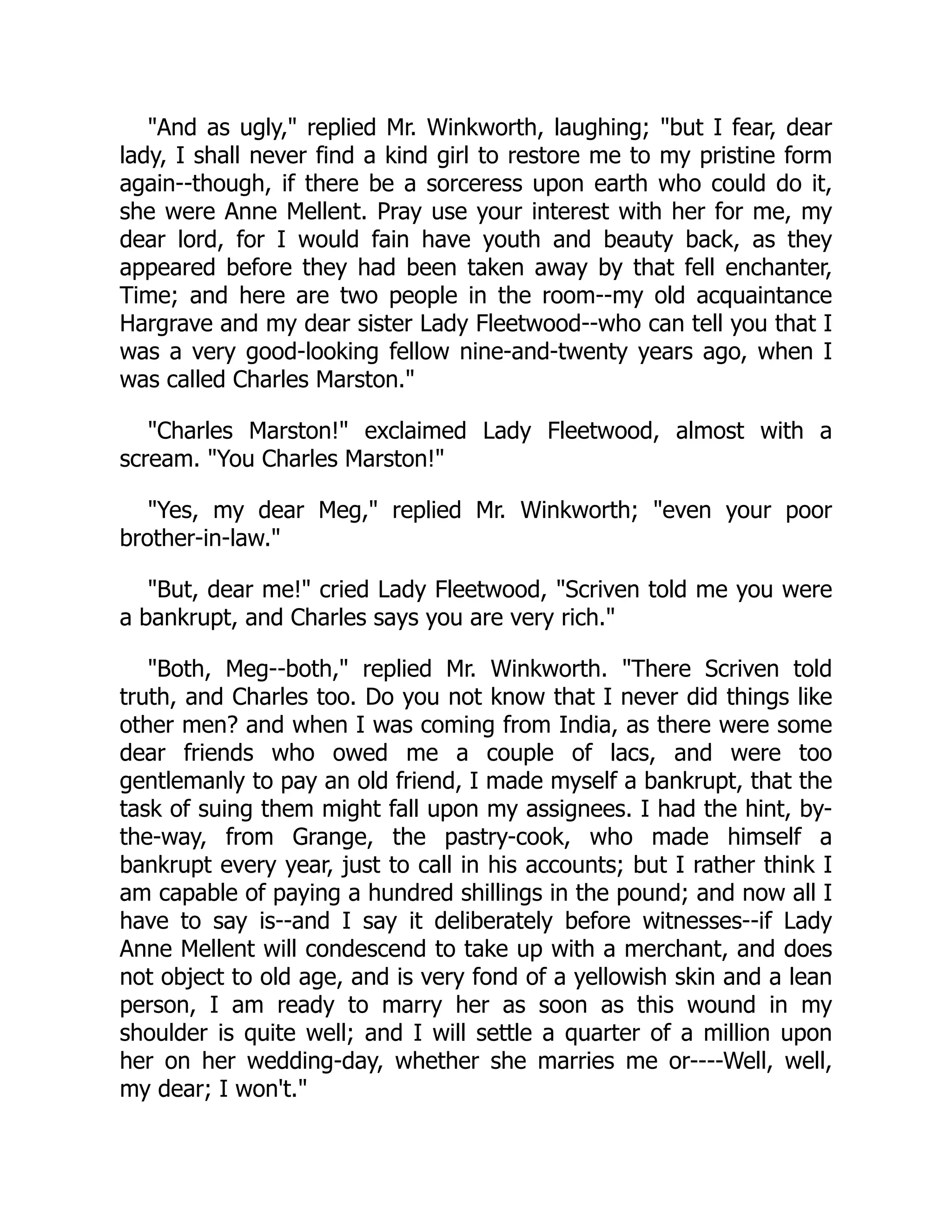 "And as ugly," replied Mr. Winkworth, laughing; "but I fear, dear
lady, I shall never find a kind girl to restore me to my pristine form
again--though, if there be a sorceress upon earth who could do it,
she were Anne Mellent. Pray use your interest with her for me, my
dear lord, for I would fain have youth and beauty back, as they
appeared before they had been taken away by that fell enchanter,
Time; and here are two people in the room--my old acquaintance
Hargrave and my dear sister Lady Fleetwood--who can tell you that I
was a very good-looking fellow nine-and-twenty years ago, when I
was called Charles Marston."
"Charles Marston!" exclaimed Lady Fleetwood, almost with a
scream. "You Charles Marston!"
"Yes, my dear Meg," replied Mr. Winkworth; "even your poor
brother-in-law."
"But, dear me!" cried Lady Fleetwood, "Scriven told me you were
a bankrupt, and Charles says you are very rich."
"Both, Meg--both," replied Mr. Winkworth. "There Scriven told
truth, and Charles too. Do you not know that I never did things like
other men? and when I was coming from India, as there were some
dear friends who owed me a couple of lacs, and were too
gentlemanly to pay an old friend, I made myself a bankrupt, that the
task of suing them might fall upon my assignees. I had the hint, by-
the-way, from Grange, the pastry-cook, who made himself a
bankrupt every year, just to call in his accounts; but I rather think I
am capable of paying a hundred shillings in the pound; and now all I
have to say is--and I say it deliberately before witnesses--if Lady
Anne Mellent will condescend to take up with a merchant, and does
not object to old age, and is very fond of a yellowish skin and a lean
person, I am ready to marry her as soon as this wound in my
shoulder is quite well; and I will settle a quarter of a million upon
her on her wedding-day, whether she marries me or----Well, well,
my dear; I won't."
 