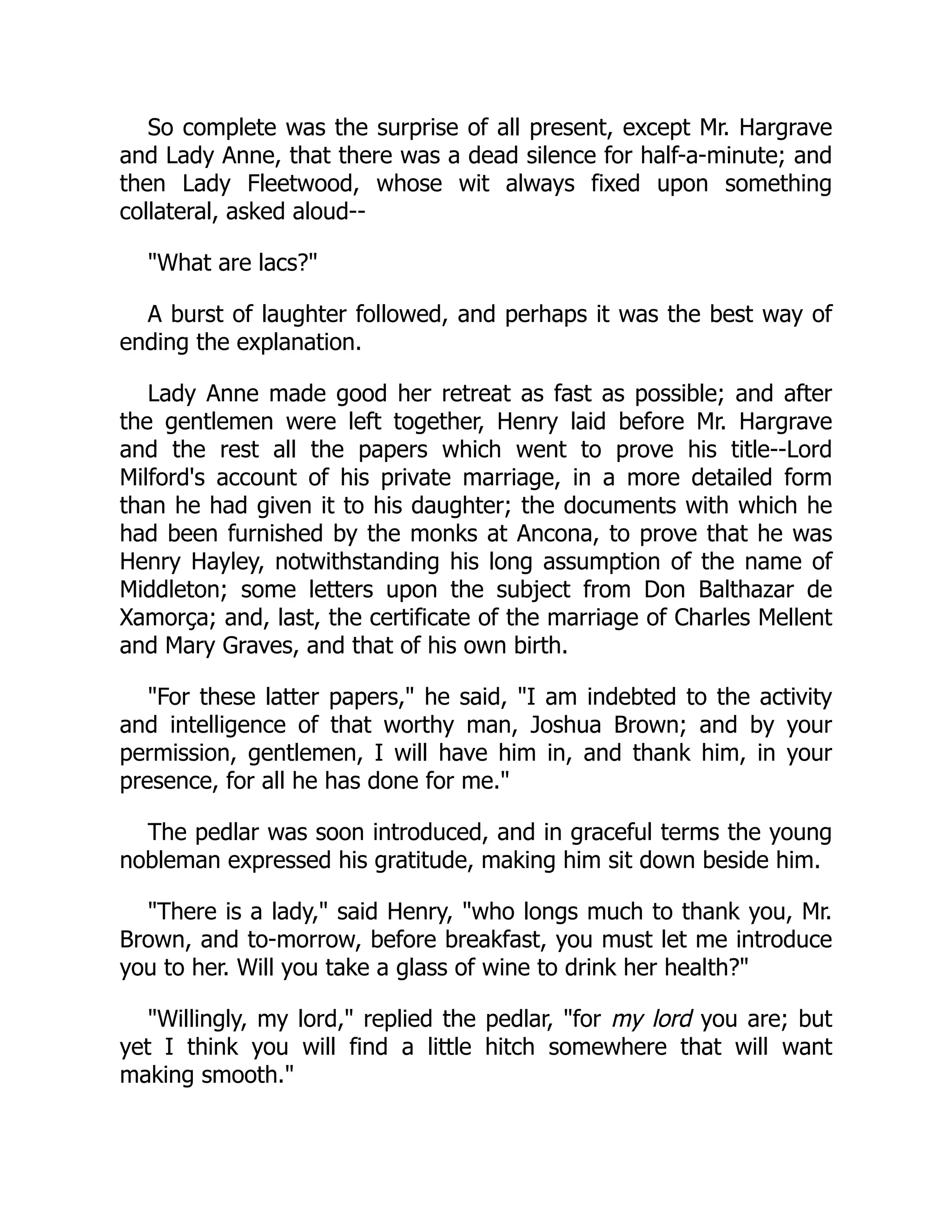 So complete was the surprise of all present, except Mr. Hargrave
and Lady Anne, that there was a dead silence for half-a-minute; and
then Lady Fleetwood, whose wit always fixed upon something
collateral, asked aloud--
"What are lacs?"
A burst of laughter followed, and perhaps it was the best way of
ending the explanation.
Lady Anne made good her retreat as fast as possible; and after
the gentlemen were left together, Henry laid before Mr. Hargrave
and the rest all the papers which went to prove his title--Lord
Milford's account of his private marriage, in a more detailed form
than he had given it to his daughter; the documents with which he
had been furnished by the monks at Ancona, to prove that he was
Henry Hayley, notwithstanding his long assumption of the name of
Middleton; some letters upon the subject from Don Balthazar de
Xamorça; and, last, the certificate of the marriage of Charles Mellent
and Mary Graves, and that of his own birth.
"For these latter papers," he said, "I am indebted to the activity
and intelligence of that worthy man, Joshua Brown; and by your
permission, gentlemen, I will have him in, and thank him, in your
presence, for all he has done for me."
The pedlar was soon introduced, and in graceful terms the young
nobleman expressed his gratitude, making him sit down beside him.
"There is a lady," said Henry, "who longs much to thank you, Mr.
Brown, and to-morrow, before breakfast, you must let me introduce
you to her. Will you take a glass of wine to drink her health?"
"Willingly, my lord," replied the pedlar, "for my lord you are; but
yet I think you will find a little hitch somewhere that will want
making smooth."
 