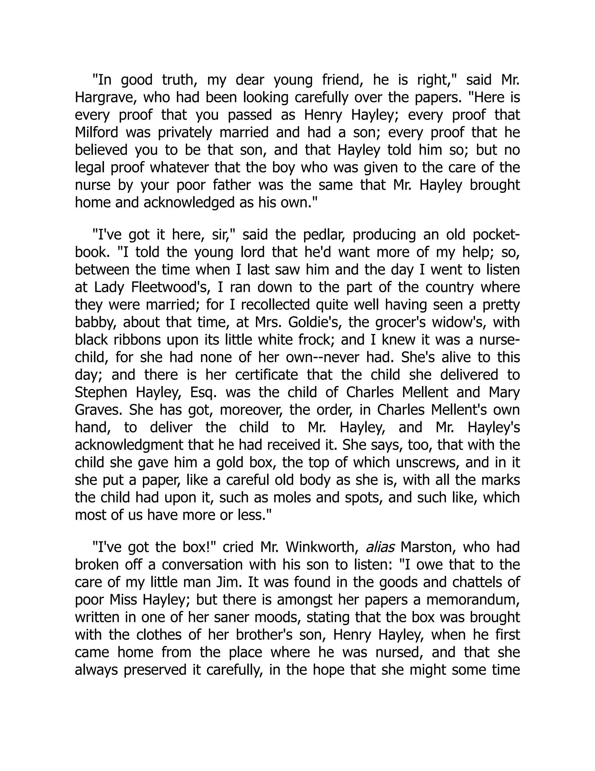 "In good truth, my dear young friend, he is right," said Mr.
Hargrave, who had been looking carefully over the papers. "Here is
every proof that you passed as Henry Hayley; every proof that
Milford was privately married and had a son; every proof that he
believed you to be that son, and that Hayley told him so; but no
legal proof whatever that the boy who was given to the care of the
nurse by your poor father was the same that Mr. Hayley brought
home and acknowledged as his own."
"I've got it here, sir," said the pedlar, producing an old pocket-
book. "I told the young lord that he'd want more of my help; so,
between the time when I last saw him and the day I went to listen
at Lady Fleetwood's, I ran down to the part of the country where
they were married; for I recollected quite well having seen a pretty
babby, about that time, at Mrs. Goldie's, the grocer's widow's, with
black ribbons upon its little white frock; and I knew it was a nurse-
child, for she had none of her own--never had. She's alive to this
day; and there is her certificate that the child she delivered to
Stephen Hayley, Esq. was the child of Charles Mellent and Mary
Graves. She has got, moreover, the order, in Charles Mellent's own
hand, to deliver the child to Mr. Hayley, and Mr. Hayley's
acknowledgment that he had received it. She says, too, that with the
child she gave him a gold box, the top of which unscrews, and in it
she put a paper, like a careful old body as she is, with all the marks
the child had upon it, such as moles and spots, and such like, which
most of us have more or less."
"I've got the box!" cried Mr. Winkworth, alias Marston, who had
broken off a conversation with his son to listen: "I owe that to the
care of my little man Jim. It was found in the goods and chattels of
poor Miss Hayley; but there is amongst her papers a memorandum,
written in one of her saner moods, stating that the box was brought
with the clothes of her brother's son, Henry Hayley, when he first
came home from the place where he was nursed, and that she
always preserved it carefully, in the hope that she might some time
 