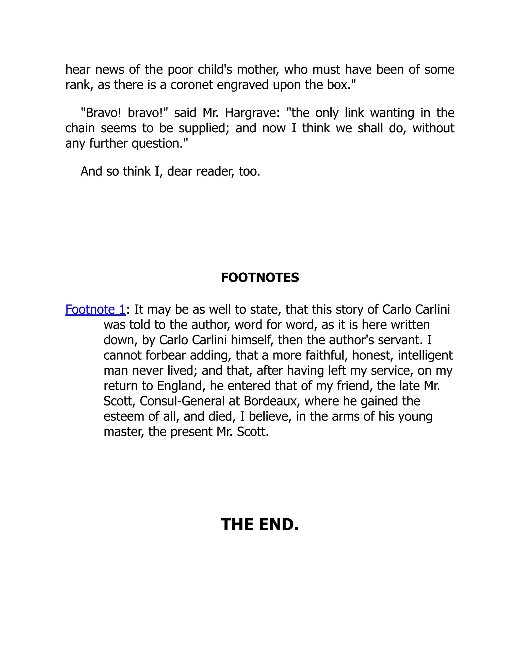 hear news of the poor child's mother, who must have been of some
rank, as there is a coronet engraved upon the box."
"Bravo! bravo!" said Mr. Hargrave: "the only link wanting in the
chain seems to be supplied; and now I think we shall do, without
any further question."
And so think I, dear reader, too.
FOOTNOTES
Footnote 1: It may be as well to state, that this story of Carlo Carlini
was told to the author, word for word, as it is here written
down, by Carlo Carlini himself, then the author's servant. I
cannot forbear adding, that a more faithful, honest, intelligent
man never lived; and that, after having left my service, on my
return to England, he entered that of my friend, the late Mr.
Scott, Consul-General at Bordeaux, where he gained the
esteem of all, and died, I believe, in the arms of his young
master, the present Mr. Scott.
THE END.
 