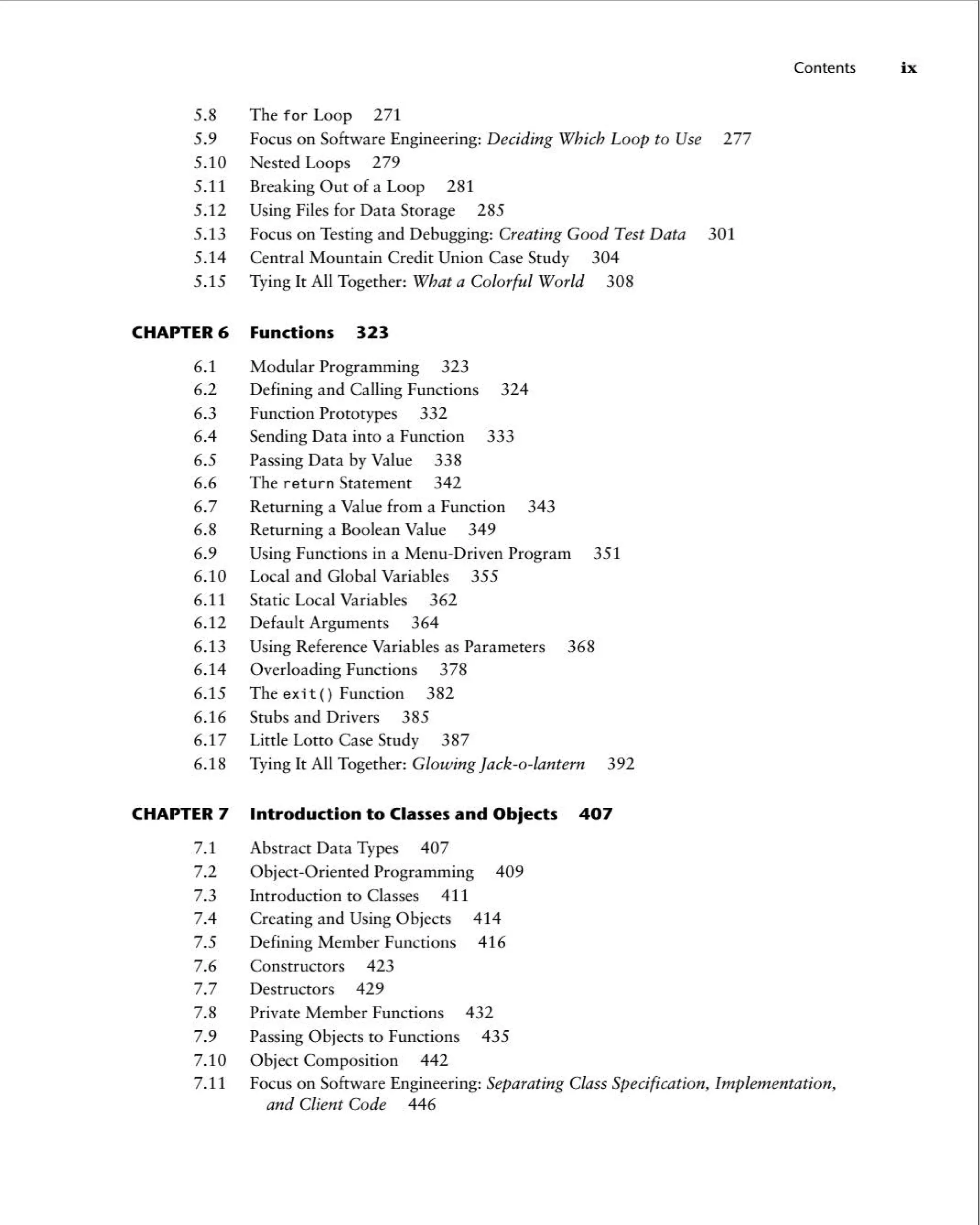 5.8 The for Loop 271
5.9 Focus on Software Engineering: Deciding Which Loop to Use 277
5.10 Nested Loops 279
5.11 Breaking Out of a Loop 281
5.12 Using Files for Data Storage 285
5.13 Focus on Testing and Debugging: Creating Good Test Data 301
5.14 Central Mountain Credit Union Case Study 304
5.15 Tying It All Together: What a Colorful World 308
CHAPTER 6 Function s 323
6.1 Modular Programming 323
6.2 Defining and Calling Functions 324
6.3 Function Prototypes 332
6.4 Sending Data into a Function 333
6.5 Passing Data by Value 338
6.6 The return Statement 342
6.7 Returning a Value from a Function 343
6.8 Returning a Boolean Value 349
6.9 Using Functions in a Menu-Driven Program 351
6.10 Local and Global Variables 355
6.11 Static Local Variables 362
6.12 Default Arguments 364
6.13 Using Reference Variables as Parameters 368
6.14 Overloading Functions 378
6.15 The exit() Function 382
6.16 Stubs and Drivers 385
6.17 LittleLottoCaseStudy 387
6.18 Tying It All Together: Glowing Jack-o-lantern 392
CHAPTER 7 Introduction to Classes and Objects 407
7.1 Abstract Data Types 407
7.2 Object-Oriented Programming 409
7.3 Introduction to Classes 411
7.4 Creating and Using Objects 414
7.5 Defining Member Functions 416
7.6 Constructors 423
7.7 Destructors 429
7.8 Private Member Functions 432
7.9 Passing Objects to Functions 435
7.10 Object Composition 442
Contents ix
7.11 Focus on Software Engineering: Separating Class Specification, Implementation ,
and Client Code 446
 