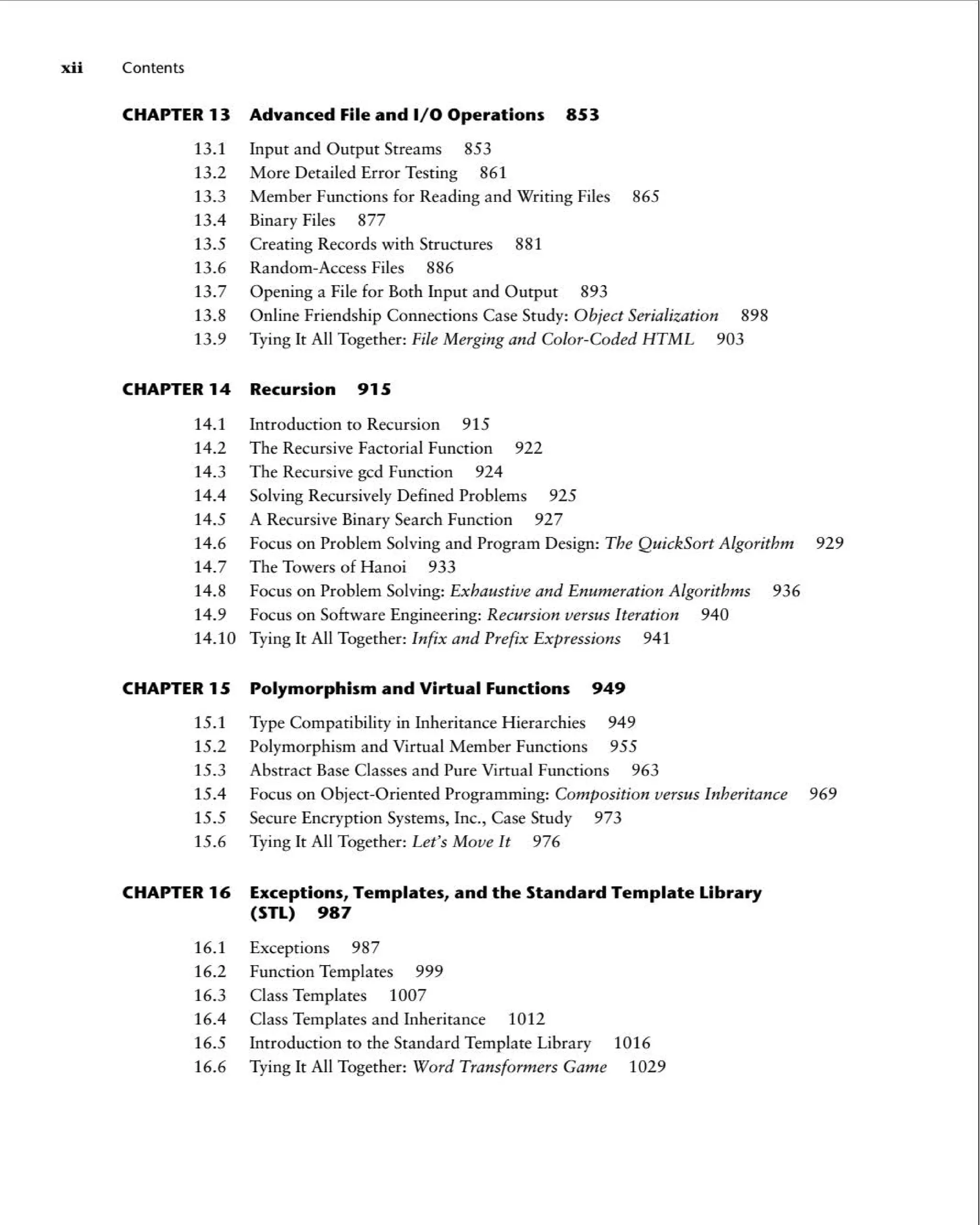 xii Contents
CHAPTER13 Advanced File and 1/ 0 Operations 853
13.1 Input and Output Streams 853
13.2 More Detailed Error Testing 861
13.3 Member Functions for Reading and Writing Files 865
13.4 Binary Files 877
13.5 Creating Records with Structures 881
13.6 Random -Access Files 886
13.7 Opening a File for Both Input and Output 893
13.8 Online Friendship Connections Case Study: Object Serialization 898
13.9 Tying It All Together: File Merging and Color-Coded HTML 903
CHAPTER14 Recursion 915
14.1 Introduction to Recursion 915
14.2 The Recursive Factorial Function 922
14.3 The Recursive gcd Function 924
14.4 Solving Recursively Defined Problems 925
14.5 A Recursive Binary Search Function 927
14.6 Focus on Problem Solving and Program Design: The QuickSort Algorithm 929
14.7 The Towersof Hanoi 933
14.8 Focus on Problem Solving: Exhaustive and Enumeration Algorithms 936
14.9 Focus on Software Engineering: Recursion versus Iteration 940
14.10 Tying It All Together: Infix and Prefix Expressions 941
CHAPTER15 Polymorphism and Virtual Functions 949
15.1 Type Compatibi lity in Inheritance Hierarchies 949
15.2 Polymorp hism and Virtual Member Functions 955
15.3 Abstract Base Classes and Pure Virtual Functions 963
15.4 Focus on Object-Oriented Programming : Composition versus Inheritance 969
15.5 Secure Encryption Systems, Inc., Case Study 973
15.6 Tying It All Together: Let's Move It 976
CHAPTER16 Exceptions, Templates, and the Standard Template Library
(STL) 987
16.1 Exceptions 987
16.2 Function Templates 999
16.3 Class Templates 1007
16.4 Class Templates and Inheritance 1012
16.5 Introduction to the Standard Template Library 1016
16.6 Tying It All Together: Word Transformers Game 1029
 