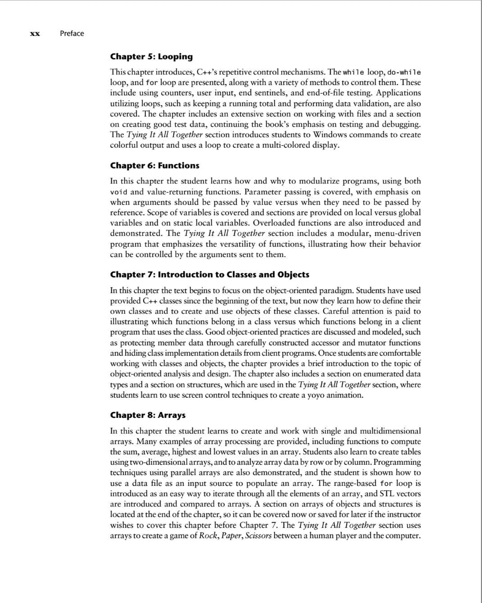 xx Preface
Chapter 5: Looping
This chapter introduces, C++'s repetitive control mechanisms .The while loop, do-while
loop, and for loop are presented, along with a variety of methods to control them. These
include using counters, user input, end sentinels, and end-of-file testing. Applications
utilizing loops, such as keeping a running total and performing data validation, are also
covered . The chapter includes an extensive section on working with files and a section
on creating good test data, continuing the book's emphasis on testing and debugging.
The Tying It All Together section introduces students to Windows commands to create
colorful output and uses a loop to create a multi-colored display.
Chapter 6: Functions
In this chapter the student learns how and why to modularize programs, using both
void and value-returning functions. Parameter passing is covered, with emphasis on
when arguments shou ld be passed by value versus when they need to be passed by
reference. Scope of variables is covered and sections are provided on local versus global
variables and on static local variables . Overloaded functions are also introduced and
demonstrated . The Tying It All Together section includes a modular, menu -driven
program that emphasizes the versatility of functions, illustrating how their behavior
can be controlled by the arguments sent to them .
Chapter 7: Introduction to Classes and Objects
In this chapter the text beginsto focus on the object-oriented paradigm. Students have used
provided C++ classessince the beginning of the text, but now they learn how to define their
own classes and to create and use objects of these classes. Careful attention is paid to
illustrating which functions belong in a class versus which functions belong in a client
program that usesthe class.Good object-oriented practicesare discussedand modeled, such
as protecting member data through carefully constructed accessor and mutator functions
and hidingclassimplementation detailsfrom client programs. Once students are comfortable
working with classes and objects, the chapter provides a brief introduction to the topic of
object-oriented analysis and design. The chapter also includesa section on enumerated data
types and a section on structures, which are used in the Tying It All Together section, where
students learn to use screencontrol techniques to create a yoyo animation.
Chapter 8: Arrays
In this chapter the student learns to create and work with single and multidimensional
arrays. Many examples of array processing are provided, including functions to compute
the sum, average, highest and lowest values in an array. Students also learn to create tables
usingtwo-dimensional arrays, and to analyzearray data byrow or bycolumn.Programming
techniques using parallel arrays are also demonsrrated, and the student is shown how to
use a data file as an input source to populate an array . The range-based for loop is
introduced as an easy way to iterate through all the elements of an array, and STL vectors
are introduced and compared to arrays. A section on arrays of objects and structures is
located at the end of the chapter, so it can be covered now or saved for later ifthe instructor
wishes to cover this chapter before Chapter 7. The Tying It All Together section uses
arrays to create a game of Rock, Paper,Scissorsbetween a human playerand the computer.
 