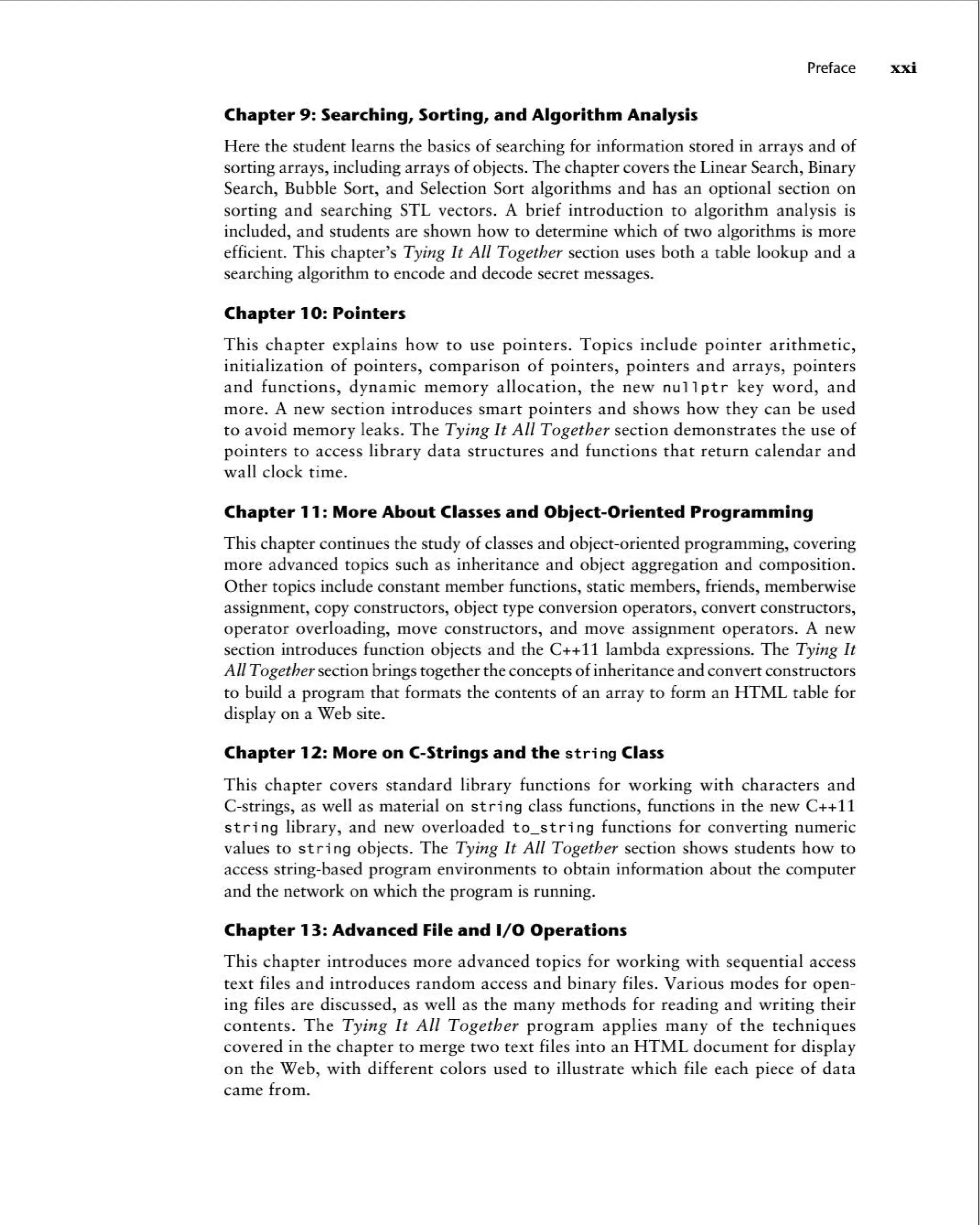 Preface xxi
Chapter 9: Searching, Sorting, and Algorithm Analysis
Here the student learns the basics of searching for information stored in arrays and of
sorting arrays, including arrays of objects. The chapter covers the Linear Search, Binary
Search, Bubble Sort, and Selection Sort algorithm s and has an optional section on
sortin g and search ing STL vectors. A brief introd uction to algorithm analysis is
included, and students are shown how to determine which of two algorithms is more
efficient. This chapter's Tying It All Together section uses both a table lookup and a
searching algorithm to encode and decode secret messages.
Chapter 10: Pointers
Thi s chapter explains how to use pointers . Topics include pointer arithmetic,
initialization of pointers , comparison of pointers, pointers and arrays, pointers
and funct ions, dynamic memory allocation , the new null pt r key word, and
more . A new section introduces smart pointers and shows how they can be used
to avoid memory leaks. The Tying It All Toget her section demonstrates the use of
pointers to access library data struct ures and functions that return calendar and
wall clock time.
Chapter 11: More About Classes and Object -Oriented Programming
This chapter contin ues the study of classes and object-oriented programming, covering
more advanced topics such as inheritance and object aggregat ion and compos ition.
Other topics include constant member functions, static members, friends, memberwise
assignment, copy constructors, object type conversion operators, convert constr uctors,
operator overloading, move constr uctors, and move assignment operators . A new
section introduces function objects and the C++ll lambda expressions. The Tying It
All Together section brings together the concepts ofinheritance and convert constr uctors
to build a program that formats the contents of an array to form an HTML table for
display on a Web site.
Chapter 12: More on (-Strings and the string Class
This chapter covers standard library functions for working with characters and
C-strings, as well as materia l on str i ng class functions, functions in the new C++11
string library, and new overloaded to_st ring functions for converting numeric
values to str i ng objects . The Tying It All Together section shows students how to
access string-based program environments to obtain information about the computer
and the network on which the program is running.
Chapter 13: Advanced File and 1/ 0 Operations
Thi s chapte r intr oduces more advanced topics for work ing with sequential access
text files and introduces random access and binary files. Various modes for open -
ing files are discussed, as well as the many methods for reading and writing their
contents. Th e Tying It All Toget her program app lies many of the techniques
covered in the chapte r to merge two text files into an HTML doc ument for display
on the Web, with different colors used to illustrate which file each piece of data
came from .
 