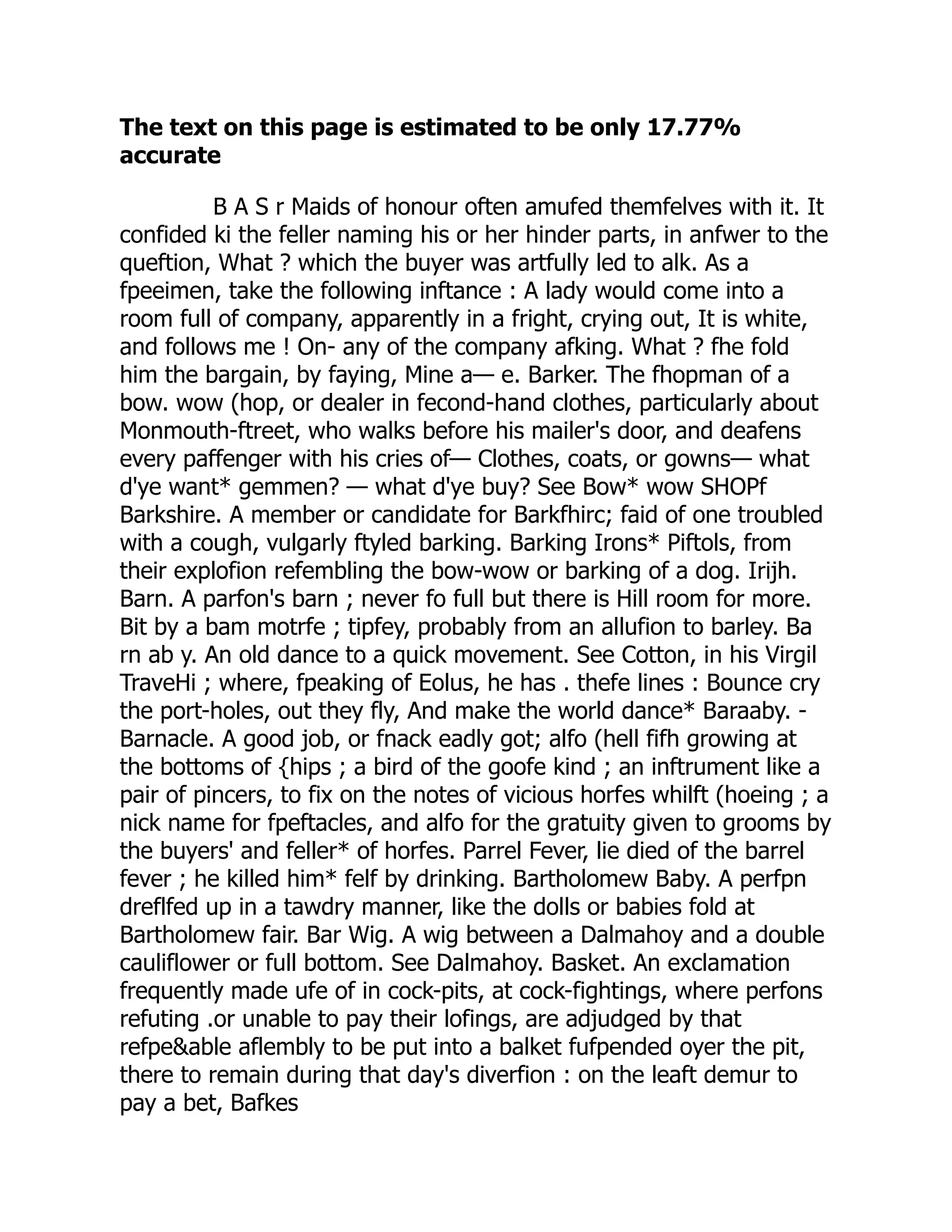 The text on this page is estimated to be only 17.77%
accurate
B A S r Maids of honour often amufed themfelves with it. It
confided ki the feller naming his or her hinder parts, in anfwer to the
queftion, What ? which the buyer was artfully led to alk. As a
fpeeimen, take the following inftance : A lady would come into a
room full of company, apparently in a fright, crying out, It is white,
and follows me ! On- any of the company afking. What ? fhe fold
him the bargain, by faying, Mine a— e. Barker. The fhopman of a
bow. wow (hop, or dealer in fecond-hand clothes, particularly about
Monmouth-ftreet, who walks before his mailer's door, and deafens
every paffenger with his cries of— Clothes, coats, or gowns— what
d'ye want* gemmen? — what d'ye buy? See Bow* wow SHOPf
Barkshire. A member or candidate for Barkfhirc; faid of one troubled
with a cough, vulgarly ftyled barking. Barking Irons* Piftols, from
their explofion refembling the bow-wow or barking of a dog. Irijh.
Barn. A parfon's barn ; never fo full but there is Hill room for more.
Bit by a bam motrfe ; tipfey, probably from an allufion to barley. Ba
rn ab y. An old dance to a quick movement. See Cotton, in his Virgil
TraveHi ; where, fpeaking of Eolus, he has . thefe lines : Bounce cry
the port-holes, out they fly, And make the world dance* Baraaby. -
Barnacle. A good job, or fnack eadly got; alfo (hell fifh growing at
the bottoms of {hips ; a bird of the goofe kind ; an inftrument like a
pair of pincers, to fix on the notes of vicious horfes whilft (hoeing ; a
nick name for fpeftacles, and alfo for the gratuity given to grooms by
the buyers' and feller* of horfes. Parrel Fever, lie died of the barrel
fever ; he killed him* felf by drinking. Bartholomew Baby. A perfpn
dreflfed up in a tawdry manner, like the dolls or babies fold at
Bartholomew fair. Bar Wig. A wig between a Dalmahoy and a double
cauliflower or full bottom. See Dalmahoy. Basket. An exclamation
frequently made ufe of in cock-pits, at cock-fightings, where perfons
refuting .or unable to pay their lofings, are adjudged by that
refpe&able aflembly to be put into a balket fufpended oyer the pit,
there to remain during that day's diverfion : on the leaft demur to
pay a bet, Bafkes
 