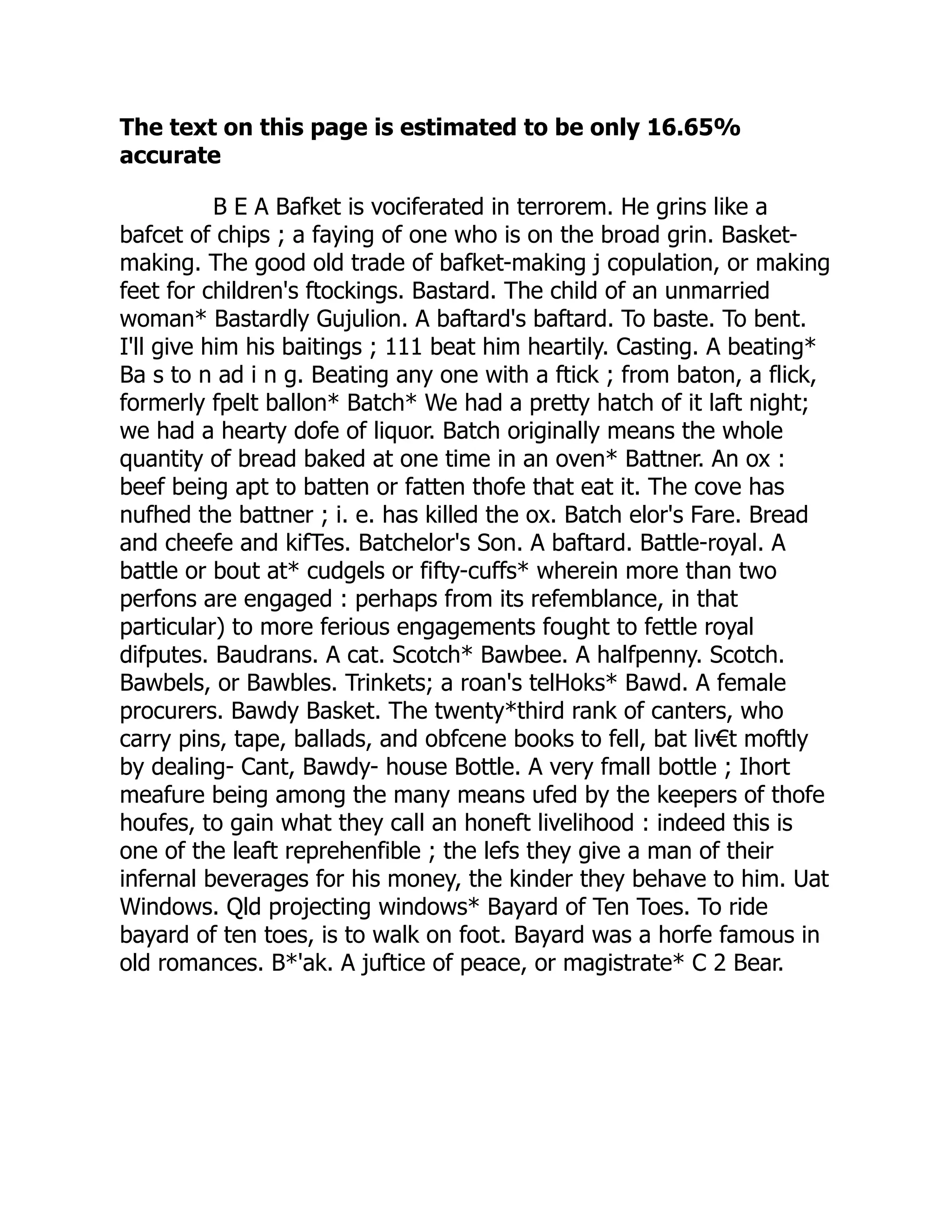 The text on this page is estimated to be only 16.65%
accurate
B E A Bafket is vociferated in terrorem. He grins like a
bafcet of chips ; a faying of one who is on the broad grin. Basket-
making. The good old trade of bafket-making j copulation, or making
feet for children's ftockings. Bastard. The child of an unmarried
woman* Bastardly Gujulion. A baftard's baftard. To baste. To bent.
I'll give him his baitings ; 111 beat him heartily. Casting. A beating*
Ba s to n ad i n g. Beating any one with a ftick ; from baton, a flick,
formerly fpelt ballon* Batch* We had a pretty hatch of it laft night;
we had a hearty dofe of liquor. Batch originally means the whole
quantity of bread baked at one time in an oven* Battner. An ox :
beef being apt to batten or fatten thofe that eat it. The cove has
nufhed the battner ; i. e. has killed the ox. Batch elor's Fare. Bread
and cheefe and kifTes. Batchelor's Son. A baftard. Battle-royal. A
battle or bout at* cudgels or fifty-cuffs* wherein more than two
perfons are engaged : perhaps from its refemblance, in that
particular) to more ferious engagements fought to fettle royal
difputes. Baudrans. A cat. Scotch* Bawbee. A halfpenny. Scotch.
Bawbels, or Bawbles. Trinkets; a roan's telHoks* Bawd. A female
procurers. Bawdy Basket. The twenty*third rank of canters, who
carry pins, tape, ballads, and obfcene books to fell, bat liv€t moftly
by dealing- Cant, Bawdy- house Bottle. A very fmall bottle ; Ihort
meafure being among the many means ufed by the keepers of thofe
houfes, to gain what they call an honeft livelihood : indeed this is
one of the leaft reprehenfible ; the lefs they give a man of their
infernal beverages for his money, the kinder they behave to him. Uat
Windows. Qld projecting windows* Bayard of Ten Toes. To ride
bayard of ten toes, is to walk on foot. Bayard was a horfe famous in
old romances. B*'ak. A juftice of peace, or magistrate* C 2 Bear.
 
