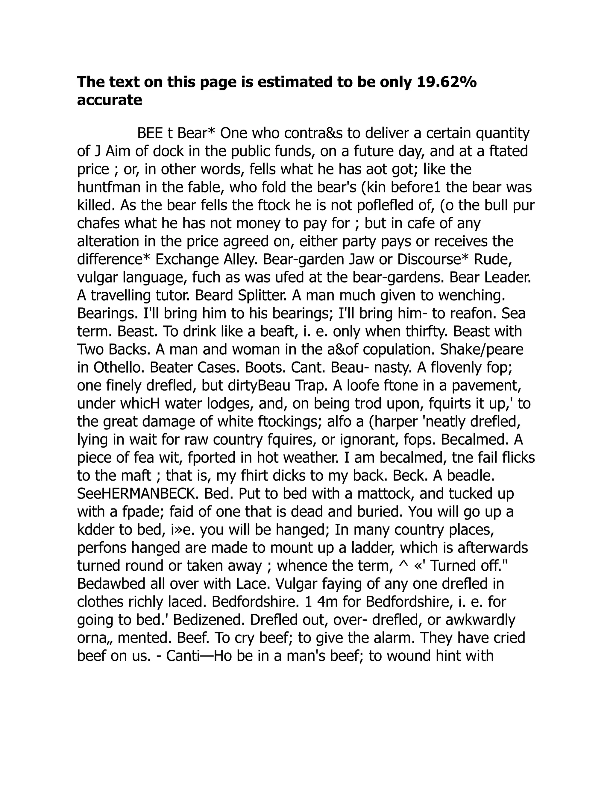 The text on this page is estimated to be only 19.62%
accurate
BEE t Bear* One who contra&s to deliver a certain quantity
of J Aim of dock in the public funds, on a future day, and at a ftated
price ; or, in other words, fells what he has aot got; like the
huntfman in the fable, who fold the bear's (kin before1 the bear was
killed. As the bear fells the ftock he is not poflefled of, (o the bull pur
chafes what he has not money to pay for ; but in cafe of any
alteration in the price agreed on, either party pays or receives the
difference* Exchange Alley. Bear-garden Jaw or Discourse* Rude,
vulgar language, fuch as was ufed at the bear-gardens. Bear Leader.
A travelling tutor. Beard Splitter. A man much given to wenching.
Bearings. I'll bring him to his bearings; I'll bring him- to reafon. Sea
term. Beast. To drink like a beaft, i. e. only when thirfty. Beast with
Two Backs. A man and woman in the a&of copulation. Shake/peare
in Othello. Beater Cases. Boots. Cant. Beau- nasty. A flovenly fop;
one finely drefled, but dirtyBeau Trap. A loofe ftone in a pavement,
under whicH water lodges, and, on being trod upon, fquirts it up,' to
the great damage of white ftockings; alfo a (harper 'neatly drefled,
lying in wait for raw country fquires, or ignorant, fops. Becalmed. A
piece of fea wit, fported in hot weather. I am becalmed, tne fail flicks
to the maft ; that is, my fhirt dicks to my back. Beck. A beadle.
SeeHERMANBECK. Bed. Put to bed with a mattock, and tucked up
with a fpade; faid of one that is dead and buried. You will go up a
kdder to bed, i»e. you will be hanged; In many country places,
perfons hanged are made to mount up a ladder, which is afterwards
turned round or taken away ; whence the term, ^ «' Turned off."
Bedawbed all over with Lace. Vulgar faying of any one drefled in
clothes richly laced. Bedfordshire. 1 4m for Bedfordshire, i. e. for
going to bed.' Bedizened. Drefled out, over- drefled, or awkwardly
orna„ mented. Beef. To cry beef; to give the alarm. They have cried
beef on us. - Canti—Ho be in a man's beef; to wound hint with
 