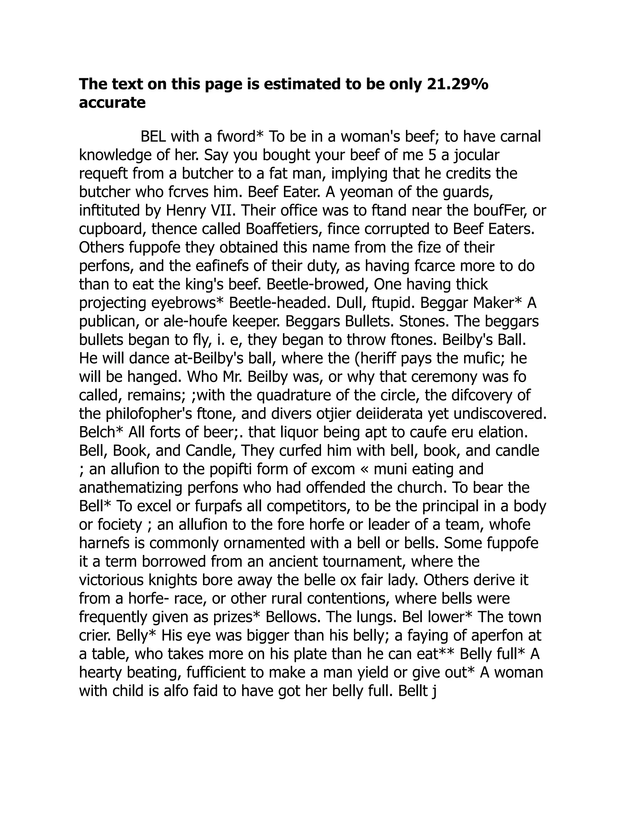 The text on this page is estimated to be only 21.29%
accurate
BEL with a fword* To be in a woman's beef; to have carnal
knowledge of her. Say you bought your beef of me 5 a jocular
requeft from a butcher to a fat man, implying that he credits the
butcher who fcrves him. Beef Eater. A yeoman of the guards,
inftituted by Henry VII. Their office was to ftand near the boufFer, or
cupboard, thence called Boaffetiers, fince corrupted to Beef Eaters.
Others fuppofe they obtained this name from the fize of their
perfons, and the eafinefs of their duty, as having fcarce more to do
than to eat the king's beef. Beetle-browed, One having thick
projecting eyebrows* Beetle-headed. Dull, ftupid. Beggar Maker* A
publican, or ale-houfe keeper. Beggars Bullets. Stones. The beggars
bullets began to fly, i. e, they began to throw ftones. Beilby's Ball.
He will dance at-Beilby's ball, where the (heriff pays the mufic; he
will be hanged. Who Mr. Beilby was, or why that ceremony was fo
called, remains; ;with the quadrature of the circle, the difcovery of
the philofopher's ftone, and divers otjier deiiderata yet undiscovered.
Belch* All forts of beer;. that liquor being apt to caufe eru elation.
Bell, Book, and Candle, They curfed him with bell, book, and candle
; an allufion to the popifti form of excom « muni eating and
anathematizing perfons who had offended the church. To bear the
Bell* To excel or furpafs all competitors, to be the principal in a body
or fociety ; an allufion to the fore horfe or leader of a team, whofe
harnefs is commonly ornamented with a bell or bells. Some fuppofe
it a term borrowed from an ancient tournament, where the
victorious knights bore away the belle ox fair lady. Others derive it
from a horfe- race, or other rural contentions, where bells were
frequently given as prizes* Bellows. The lungs. Bel lower* The town
crier. Belly* His eye was bigger than his belly; a faying of aperfon at
a table, who takes more on his plate than he can eat** Belly full* A
hearty beating, fufficient to make a man yield or give out* A woman
with child is alfo faid to have got her belly full. Bellt j
 