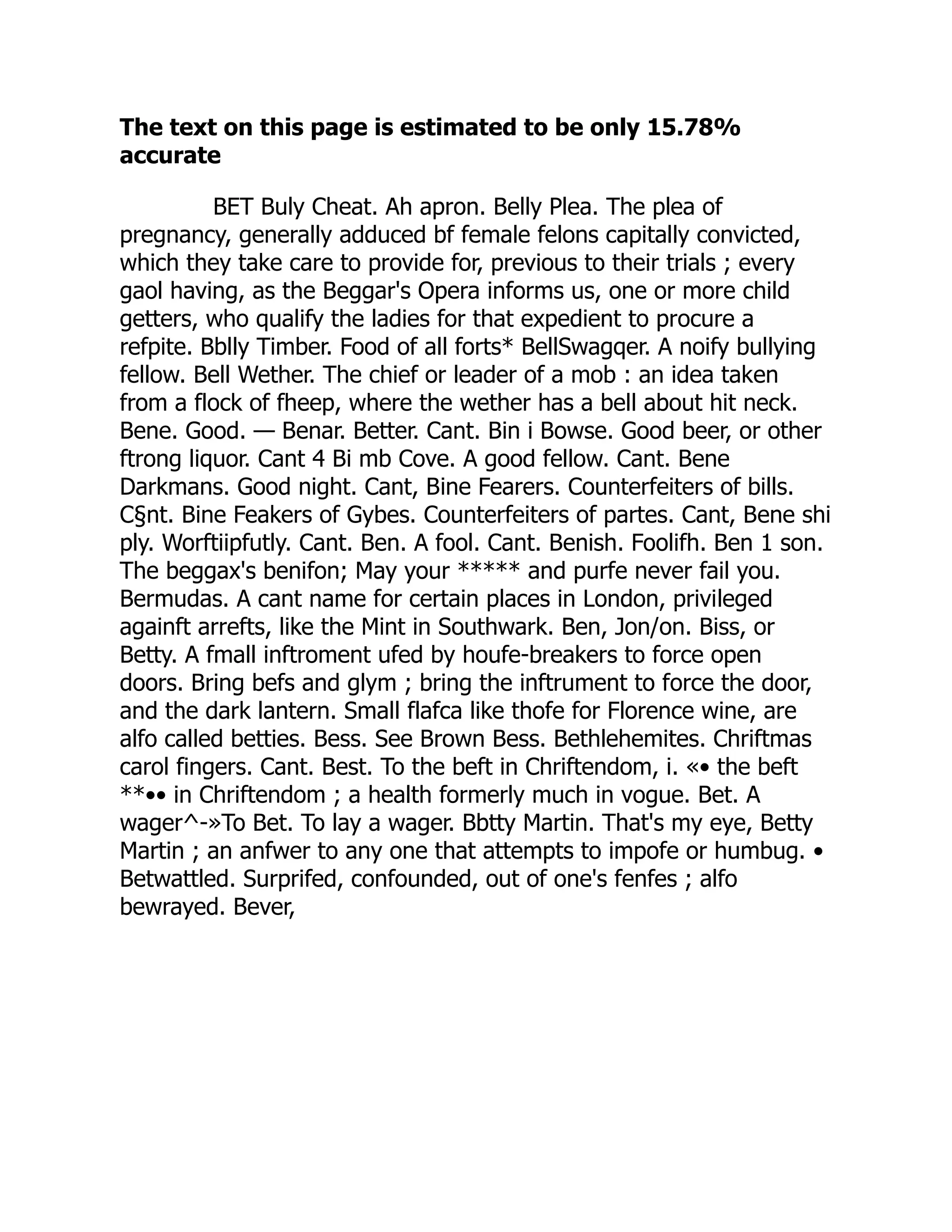 The text on this page is estimated to be only 15.78%
accurate
BET Buly Cheat. Ah apron. Belly Plea. The plea of
pregnancy, generally adduced bf female felons capitally convicted,
which they take care to provide for, previous to their trials ; every
gaol having, as the Beggar's Opera informs us, one or more child
getters, who qualify the ladies for that expedient to procure a
refpite. Bblly Timber. Food of all forts* BellSwagqer. A noify bullying
fellow. Bell Wether. The chief or leader of a mob : an idea taken
from a flock of fheep, where the wether has a bell about hit neck.
Bene. Good. — Benar. Better. Cant. Bin i Bowse. Good beer, or other
ftrong liquor. Cant 4 Bi mb Cove. A good fellow. Cant. Bene
Darkmans. Good night. Cant, Bine Fearers. Counterfeiters of bills.
C§nt. Bine Feakers of Gybes. Counterfeiters of partes. Cant, Bene shi
ply. Worftiipfutly. Cant. Ben. A fool. Cant. Benish. Foolifh. Ben 1 son.
The beggax's benifon; May your ***** and purfe never fail you.
Bermudas. A cant name for certain places in London, privileged
againft arrefts, like the Mint in Southwark. Ben, Jon/on. Biss, or
Betty. A fmall inftroment ufed by houfe-breakers to force open
doors. Bring befs and glym ; bring the inftrument to force the door,
and the dark lantern. Small flafca like thofe for Florence wine, are
alfo called betties. Bess. See Brown Bess. Bethlehemites. Chriftmas
carol fingers. Cant. Best. To the beft in Chriftendom, i. «• the beft
**•• in Chriftendom ; a health formerly much in vogue. Bet. A
wager^-»To Bet. To lay a wager. Bbtty Martin. That's my eye, Betty
Martin ; an anfwer to any one that attempts to impofe or humbug. •
Betwattled. Surprifed, confounded, out of one's fenfes ; alfo
bewrayed. Bever,
 