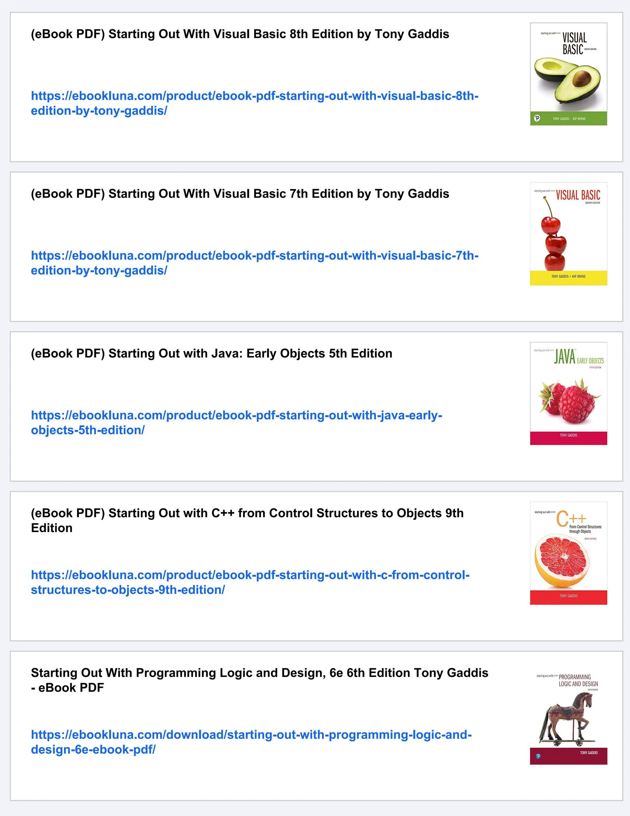 (eBook PDF) Starting Out With Visual Basic 8th Edition by Tony Gaddis
https://ebookluna.com/product/ebook-pdf-starting-out-with-visual-basic-8th-
edition-by-tony-gaddis/
(eBook PDF) Starting Out With Visual Basic 7th Edition by Tony Gaddis
https://ebookluna.com/product/ebook-pdf-starting-out-with-visual-basic-7th-
edition-by-tony-gaddis/
(eBook PDF) Starting Out with Java: Early Objects 5th Edition
https://ebookluna.com/product/ebook-pdf-starting-out-with-java-early-
objects-5th-edition/
(eBook PDF) Starting Out with C++ from Control Structures to Objects 9th
Edition
https://ebookluna.com/product/ebook-pdf-starting-out-with-c-from-control-
structures-to-objects-9th-edition/
Starting Out With Programming Logic and Design, 6e 6th Edition Tony Gaddis
- eBook PDF
https://ebookluna.com/download/starting-out-with-programming-logic-and-
design-6e-ebook-pdf/
 