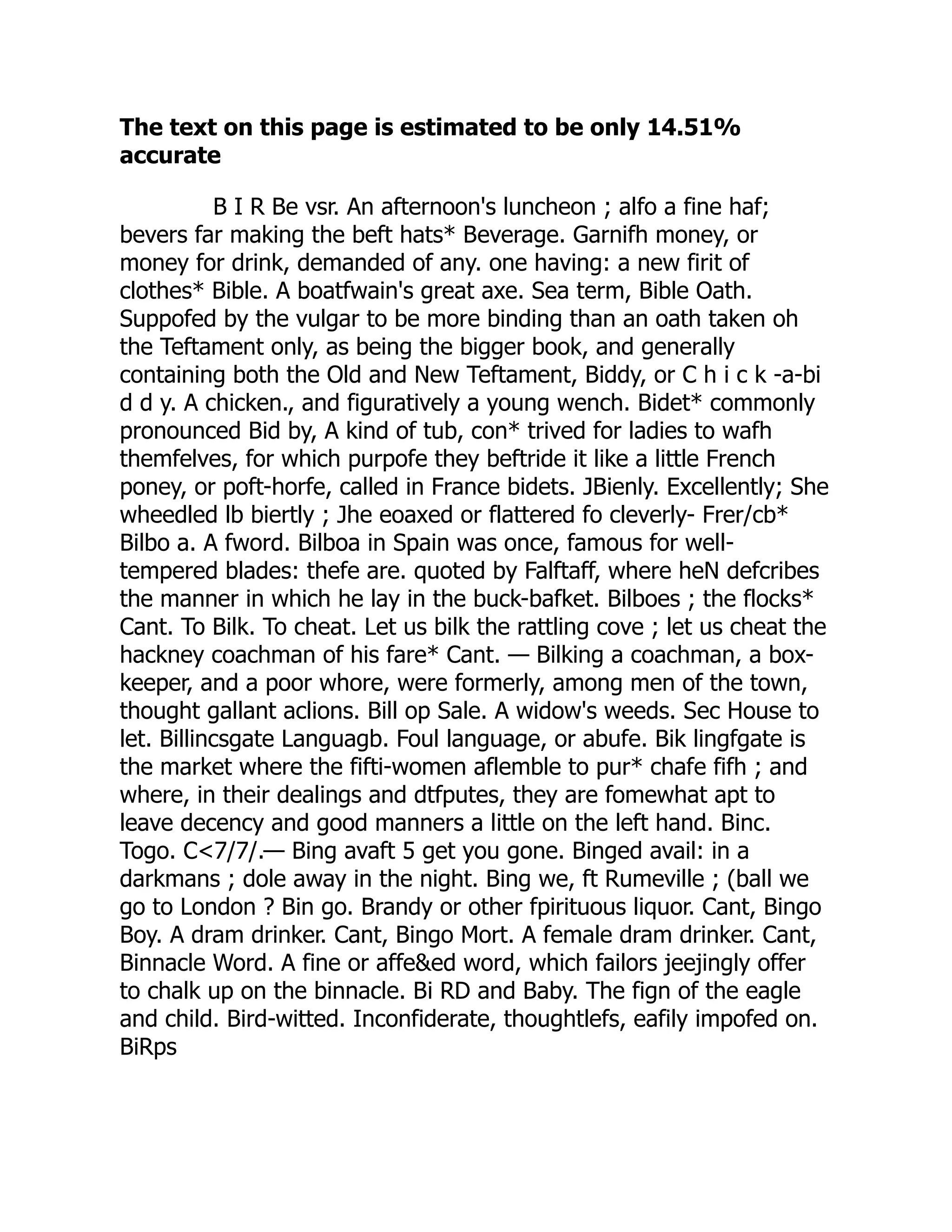 The text on this page is estimated to be only 14.51%
accurate
B I R Be vsr. An afternoon's luncheon ; alfo a fine haf;
bevers far making the beft hats* Beverage. Garnifh money, or
money for drink, demanded of any. one having: a new firit of
clothes* Bible. A boatfwain's great axe. Sea term, Bible Oath.
Suppofed by the vulgar to be more binding than an oath taken oh
the Teftament only, as being the bigger book, and generally
containing both the Old and New Teftament, Biddy, or C h i c k -a-bi
d d y. A chicken., and figuratively a young wench. Bidet* commonly
pronounced Bid by, A kind of tub, con* trived for ladies to wafh
themfelves, for which purpofe they beftride it like a little French
poney, or poft-horfe, called in France bidets. JBienly. Excellently; She
wheedled lb biertly ; Jhe eoaxed or flattered fo cleverly- Frer/cb*
Bilbo a. A fword. Bilboa in Spain was once, famous for well-
tempered blades: thefe are. quoted by Falftaff, where heN defcribes
the manner in which he lay in the buck-bafket. Bilboes ; the flocks*
Cant. To Bilk. To cheat. Let us bilk the rattling cove ; let us cheat the
hackney coachman of his fare* Cant. — Bilking a coachman, a box-
keeper, and a poor whore, were formerly, among men of the town,
thought gallant aclions. Bill op Sale. A widow's weeds. Sec House to
let. Billincsgate Languagb. Foul language, or abufe. Bik lingfgate is
the market where the fifti-women aflemble to pur* chafe fifh ; and
where, in their dealings and dtfputes, they are fomewhat apt to
leave decency and good manners a little on the left hand. Binc.
Togo. C<7/7/.— Bing avaft 5 get you gone. Binged avail: in a
darkmans ; dole away in the night. Bing we, ft Rumeville ; (ball we
go to London ? Bin go. Brandy or other fpirituous liquor. Cant, Bingo
Boy. A dram drinker. Cant, Bingo Mort. A female dram drinker. Cant,
Binnacle Word. A fine or affe&ed word, which failors jeejingly offer
to chalk up on the binnacle. Bi RD and Baby. The fign of the eagle
and child. Bird-witted. Inconfiderate, thoughtlefs, eafily impofed on.
BiRps
 