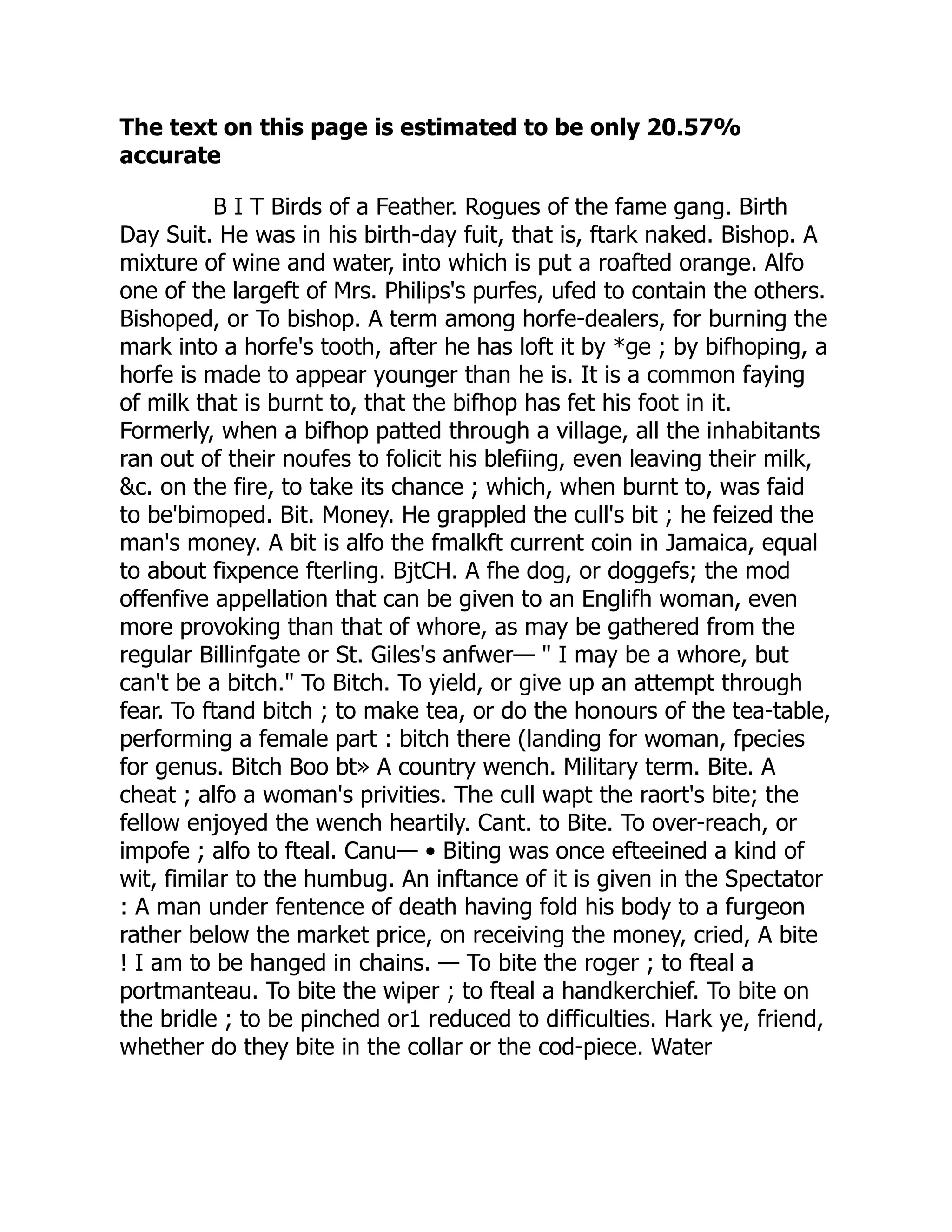 The text on this page is estimated to be only 20.57%
accurate
B I T Birds of a Feather. Rogues of the fame gang. Birth
Day Suit. He was in his birth-day fuit, that is, ftark naked. Bishop. A
mixture of wine and water, into which is put a roafted orange. Alfo
one of the largeft of Mrs. Philips's purfes, ufed to contain the others.
Bishoped, or To bishop. A term among horfe-dealers, for burning the
mark into a horfe's tooth, after he has loft it by *ge ; by bifhoping, a
horfe is made to appear younger than he is. It is a common faying
of milk that is burnt to, that the bifhop has fet his foot in it.
Formerly, when a bifhop patted through a village, all the inhabitants
ran out of their noufes to folicit his blefiing, even leaving their milk,
&c. on the fire, to take its chance ; which, when burnt to, was faid
to be'bimoped. Bit. Money. He grappled the cull's bit ; he feized the
man's money. A bit is alfo the fmalkft current coin in Jamaica, equal
to about fixpence fterling. BjtCH. A fhe dog, or doggefs; the mod
offenfive appellation that can be given to an Englifh woman, even
more provoking than that of whore, as may be gathered from the
regular Billinfgate or St. Giles's anfwer— " I may be a whore, but
can't be a bitch." To Bitch. To yield, or give up an attempt through
fear. To ftand bitch ; to make tea, or do the honours of the tea-table,
performing a female part : bitch there (landing for woman, fpecies
for genus. Bitch Boo bt» A country wench. Military term. Bite. A
cheat ; alfo a woman's privities. The cull wapt the raort's bite; the
fellow enjoyed the wench heartily. Cant. to Bite. To over-reach, or
impofe ; alfo to fteal. Canu— • Biting was once efteeined a kind of
wit, fimilar to the humbug. An inftance of it is given in the Spectator
: A man under fentence of death having fold his body to a furgeon
rather below the market price, on receiving the money, cried, A bite
! I am to be hanged in chains. — To bite the roger ; to fteal a
portmanteau. To bite the wiper ; to fteal a handkerchief. To bite on
the bridle ; to be pinched or1 reduced to difficulties. Hark ye, friend,
whether do they bite in the collar or the cod-piece. Water
 