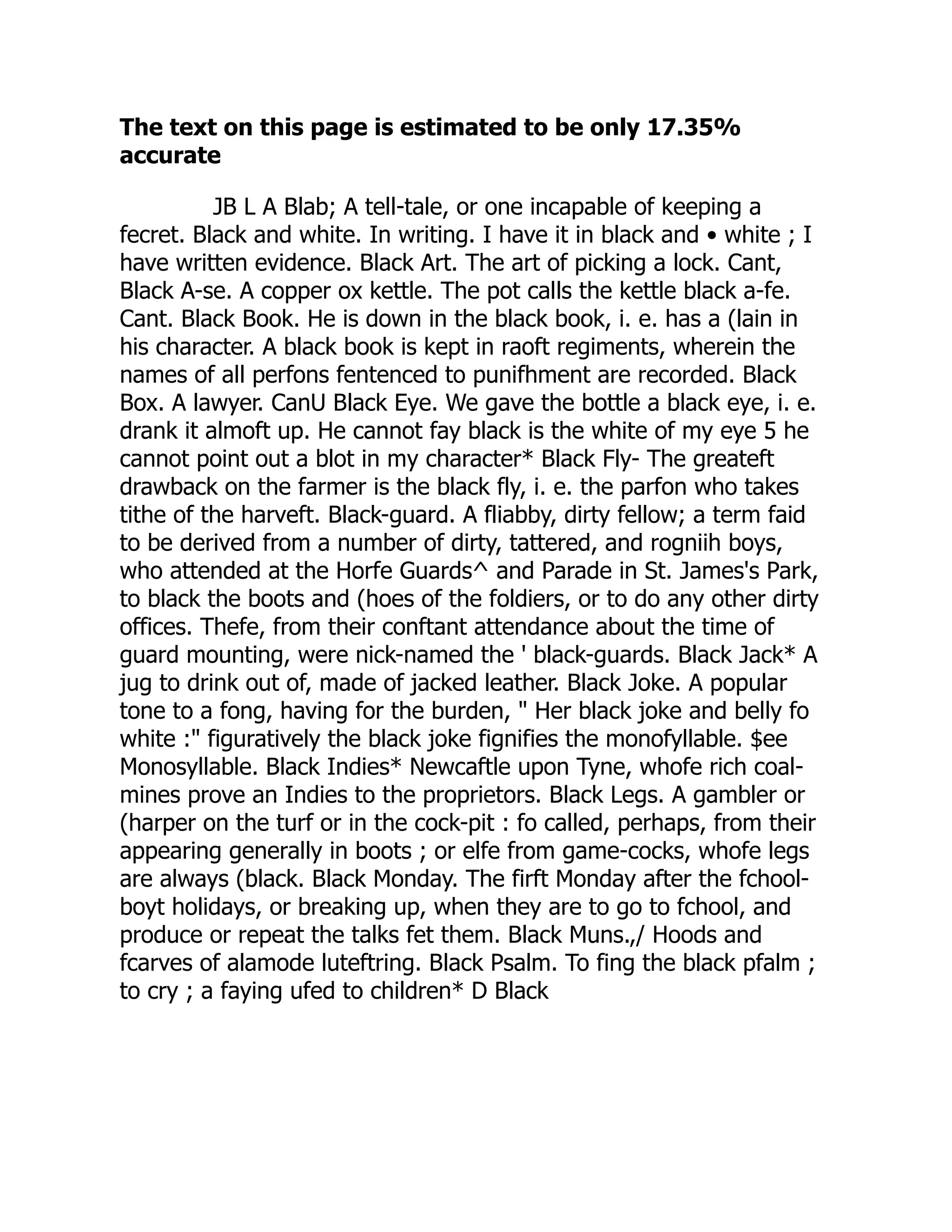 The text on this page is estimated to be only 17.35%
accurate
JB L A Blab; A tell-tale, or one incapable of keeping a
fecret. Black and white. In writing. I have it in black and • white ; I
have written evidence. Black Art. The art of picking a lock. Cant,
Black A-se. A copper ox kettle. The pot calls the kettle black a-fe.
Cant. Black Book. He is down in the black book, i. e. has a (lain in
his character. A black book is kept in raoft regiments, wherein the
names of all perfons fentenced to punifhment are recorded. Black
Box. A lawyer. CanU Black Eye. We gave the bottle a black eye, i. e.
drank it almoft up. He cannot fay black is the white of my eye 5 he
cannot point out a blot in my character* Black Fly- The greateft
drawback on the farmer is the black fly, i. e. the parfon who takes
tithe of the harveft. Black-guard. A fliabby, dirty fellow; a term faid
to be derived from a number of dirty, tattered, and rogniih boys,
who attended at the Horfe Guards^ and Parade in St. James's Park,
to black the boots and (hoes of the foldiers, or to do any other dirty
offices. Thefe, from their conftant attendance about the time of
guard mounting, were nick-named the ' black-guards. Black Jack* A
jug to drink out of, made of jacked leather. Black Joke. A popular
tone to a fong, having for the burden, " Her black joke and belly fo
white :" figuratively the black joke fignifies the monofyllable. $ee
Monosyllable. Black Indies* Newcaftle upon Tyne, whofe rich coal-
mines prove an Indies to the proprietors. Black Legs. A gambler or
(harper on the turf or in the cock-pit : fo called, perhaps, from their
appearing generally in boots ; or elfe from game-cocks, whofe legs
are always (black. Black Monday. The firft Monday after the fchool-
boyt holidays, or breaking up, when they are to go to fchool, and
produce or repeat the talks fet them. Black Muns.,/ Hoods and
fcarves of alamode luteftring. Black Psalm. To fing the black pfalm ;
to cry ; a faying ufed to children* D Black
 