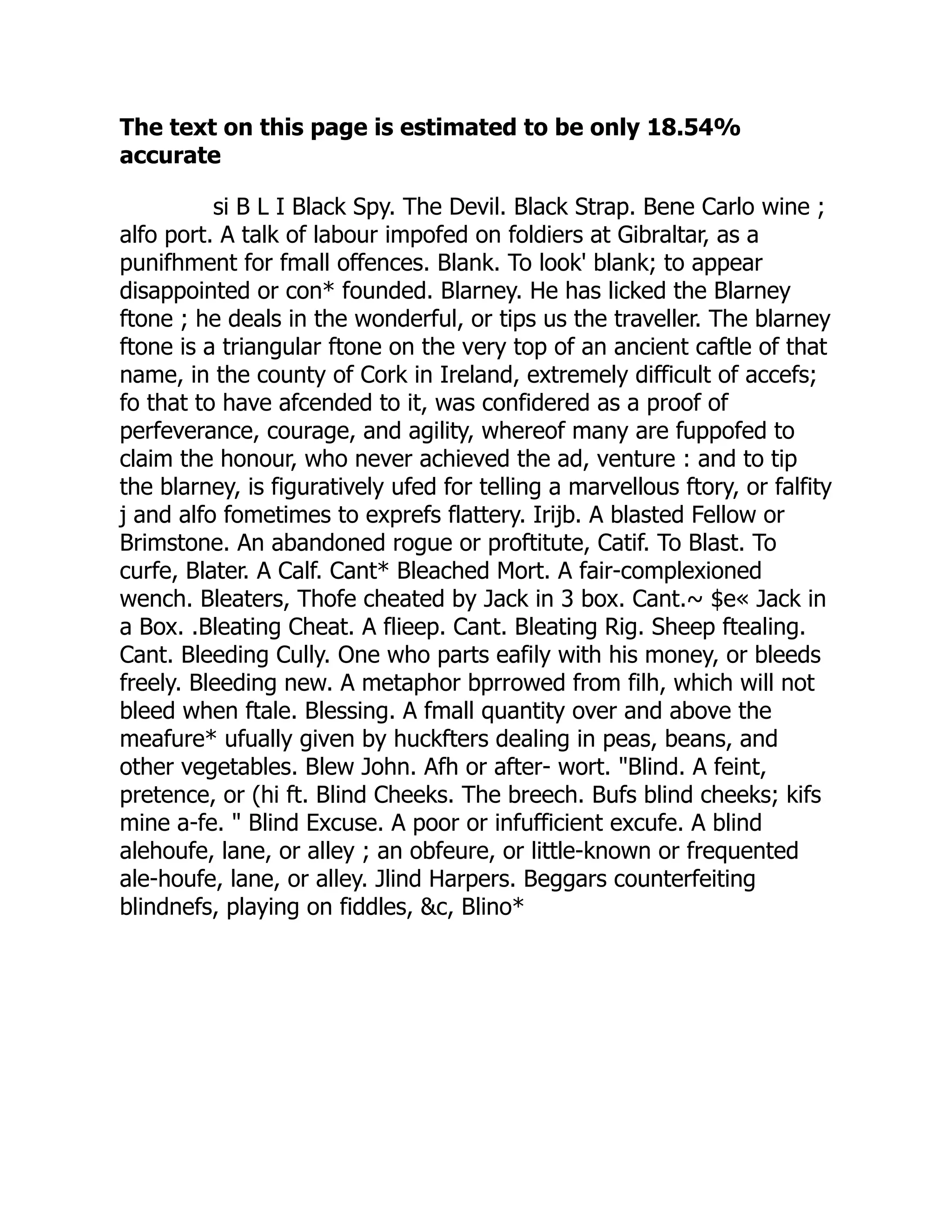 The text on this page is estimated to be only 18.54%
accurate
si B L I Black Spy. The Devil. Black Strap. Bene Carlo wine ;
alfo port. A talk of labour impofed on foldiers at Gibraltar, as a
punifhment for fmall offences. Blank. To look' blank; to appear
disappointed or con* founded. Blarney. He has licked the Blarney
ftone ; he deals in the wonderful, or tips us the traveller. The blarney
ftone is a triangular ftone on the very top of an ancient caftle of that
name, in the county of Cork in Ireland, extremely difficult of accefs;
fo that to have afcended to it, was confidered as a proof of
perfeverance, courage, and agility, whereof many are fuppofed to
claim the honour, who never achieved the ad, venture : and to tip
the blarney, is figuratively ufed for telling a marvellous ftory, or falfity
j and alfo fometimes to exprefs flattery. Irijb. A blasted Fellow or
Brimstone. An abandoned rogue or proftitute, Catif. To Blast. To
curfe, Blater. A Calf. Cant* Bleached Mort. A fair-complexioned
wench. Bleaters, Thofe cheated by Jack in 3 box. Cant.~ $e« Jack in
a Box. .Bleating Cheat. A flieep. Cant. Bleating Rig. Sheep ftealing.
Cant. Bleeding Cully. One who parts eafily with his money, or bleeds
freely. Bleeding new. A metaphor bprrowed from filh, which will not
bleed when ftale. Blessing. A fmall quantity over and above the
meafure* ufually given by huckfters dealing in peas, beans, and
other vegetables. Blew John. Afh or after- wort. "Blind. A feint,
pretence, or (hi ft. Blind Cheeks. The breech. Bufs blind cheeks; kifs
mine a-fe. " Blind Excuse. A poor or infufficient excufe. A blind
alehoufe, lane, or alley ; an obfeure, or little-known or frequented
ale-houfe, lane, or alley. Jlind Harpers. Beggars counterfeiting
blindnefs, playing on fiddles, &c, Blino*
 