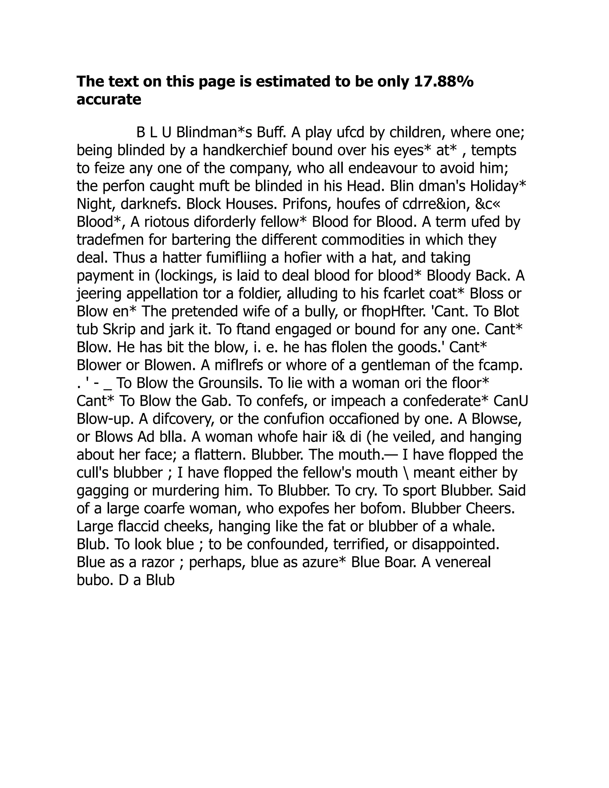 The text on this page is estimated to be only 17.88%
accurate
B L U Blindman*s Buff. A play ufcd by children, where one;
being blinded by a handkerchief bound over his eyes* at* , tempts
to feize any one of the company, who all endeavour to avoid him;
the perfon caught muft be blinded in his Head. Blin dman's Holiday*
Night, darknefs. Block Houses. Prifons, houfes of cdrre&ion, &c«
Blood*, A riotous diforderly fellow* Blood for Blood. A term ufed by
tradefmen for bartering the different commodities in which they
deal. Thus a hatter fumifliing a hofier with a hat, and taking
payment in (lockings, is laid to deal blood for blood* Bloody Back. A
jeering appellation tor a foldier, alluding to his fcarlet coat* Bloss or
Blow en* The pretended wife of a bully, or fhopHfter. 'Cant. To Blot
tub Skrip and jark it. To ftand engaged or bound for any one. Cant*
Blow. He has bit the blow, i. e. he has flolen the goods.' Cant*
Blower or Blowen. A miflrefs or whore of a gentleman of the fcamp.
. ' - _ To Blow the Grounsils. To lie with a woman ori the floor*
Cant* To Blow the Gab. To confefs, or impeach a confederate* CanU
Blow-up. A difcovery, or the confufion occafioned by one. A Blowse,
or Blows Ad blla. A woman whofe hair i& di (he veiled, and hanging
about her face; a flattern. Blubber. The mouth.— I have flopped the
cull's blubber ; I have flopped the fellow's mouth  meant either by
gagging or murdering him. To Blubber. To cry. To sport Blubber. Said
of a large coarfe woman, who expofes her bofom. Blubber Cheers.
Large flaccid cheeks, hanging like the fat or blubber of a whale.
Blub. To look blue ; to be confounded, terrified, or disappointed.
Blue as a razor ; perhaps, blue as azure* Blue Boar. A venereal
bubo. D a Blub
 