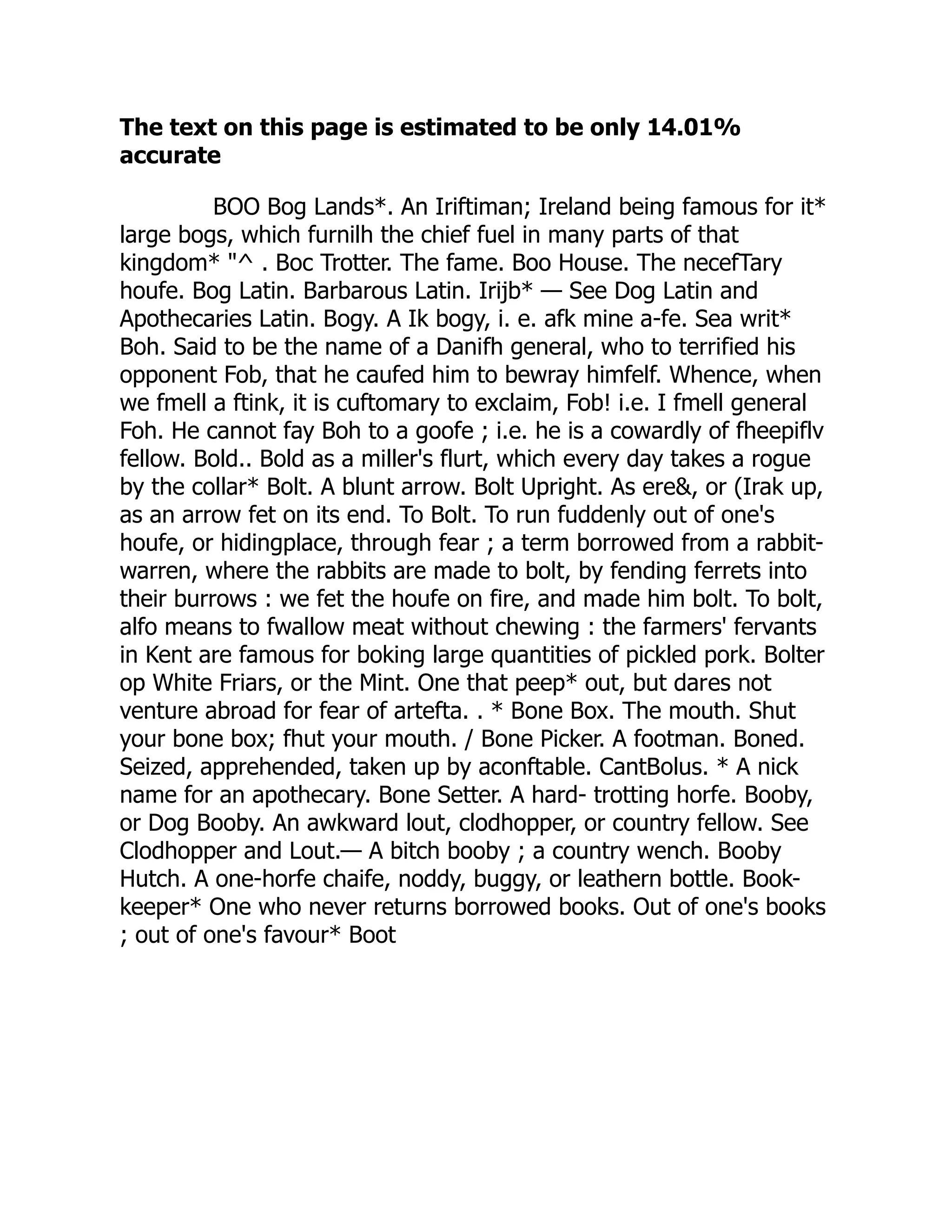 The text on this page is estimated to be only 14.01%
accurate
BOO Bog Lands*. An Iriftiman; Ireland being famous for it*
large bogs, which furnilh the chief fuel in many parts of that
kingdom* "^ . Boc Trotter. The fame. Boo House. The necefTary
houfe. Bog Latin. Barbarous Latin. Irijb* — See Dog Latin and
Apothecaries Latin. Bogy. A Ik bogy, i. e. afk mine a-fe. Sea writ*
Boh. Said to be the name of a Danifh general, who to terrified his
opponent Fob, that he caufed him to bewray himfelf. Whence, when
we fmell a ftink, it is cuftomary to exclaim, Fob! i.e. I fmell general
Foh. He cannot fay Boh to a goofe ; i.e. he is a cowardly of fheepiflv
fellow. Bold.. Bold as a miller's flurt, which every day takes a rogue
by the collar* Bolt. A blunt arrow. Bolt Upright. As ere&, or (Irak up,
as an arrow fet on its end. To Bolt. To run fuddenly out of one's
houfe, or hidingplace, through fear ; a term borrowed from a rabbit-
warren, where the rabbits are made to bolt, by fending ferrets into
their burrows : we fet the houfe on fire, and made him bolt. To bolt,
alfo means to fwallow meat without chewing : the farmers' fervants
in Kent are famous for boking large quantities of pickled pork. Bolter
op White Friars, or the Mint. One that peep* out, but dares not
venture abroad for fear of artefta. . * Bone Box. The mouth. Shut
your bone box; fhut your mouth. / Bone Picker. A footman. Boned.
Seized, apprehended, taken up by aconftable. CantBolus. * A nick
name for an apothecary. Bone Setter. A hard- trotting horfe. Booby,
or Dog Booby. An awkward lout, clodhopper, or country fellow. See
Clodhopper and Lout.— A bitch booby ; a country wench. Booby
Hutch. A one-horfe chaife, noddy, buggy, or leathern bottle. Book-
keeper* One who never returns borrowed books. Out of one's books
; out of one's favour* Boot
 