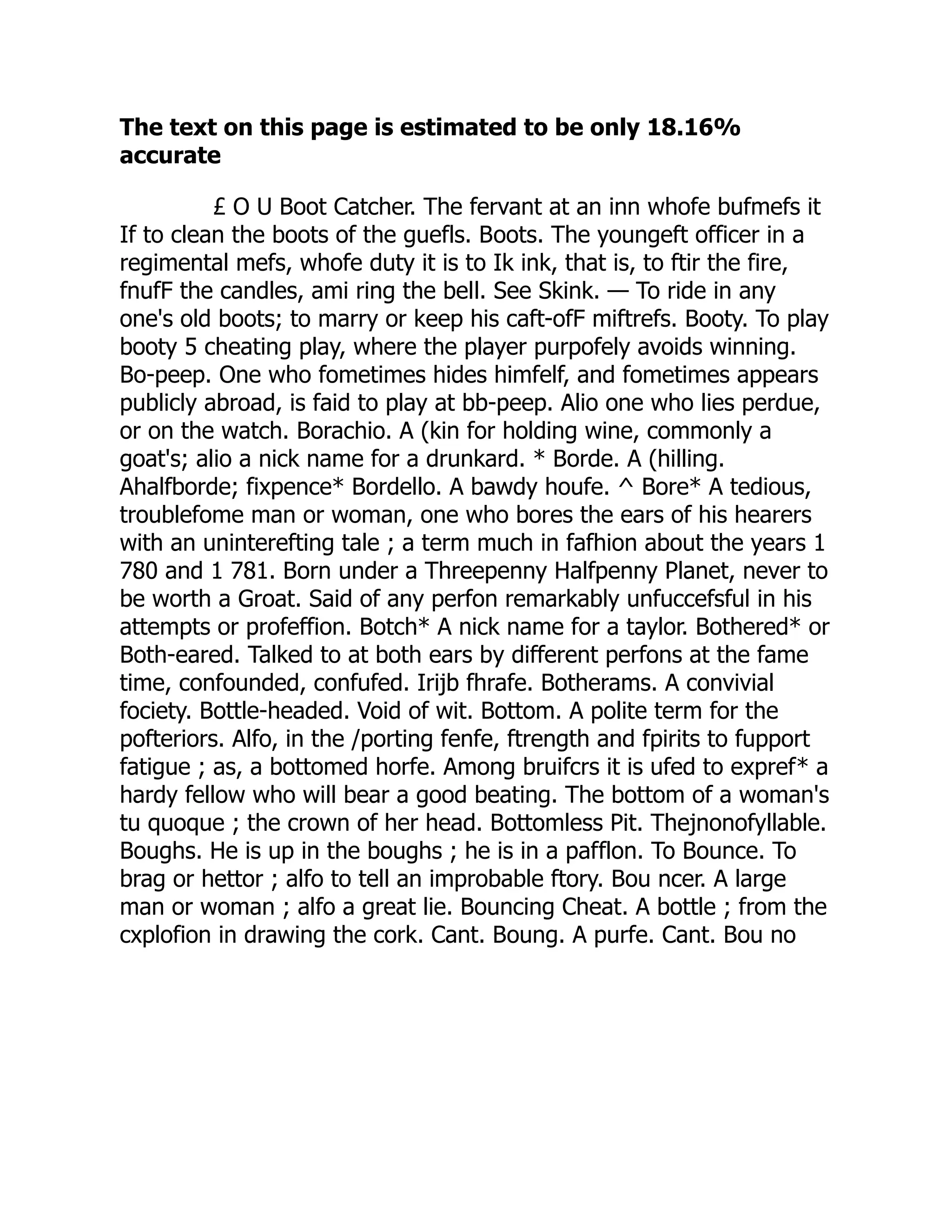 The text on this page is estimated to be only 18.16%
accurate
£ O U Boot Catcher. The fervant at an inn whofe bufmefs it
If to clean the boots of the guefls. Boots. The youngeft officer in a
regimental mefs, whofe duty it is to Ik ink, that is, to ftir the fire,
fnufF the candles, ami ring the bell. See Skink. — To ride in any
one's old boots; to marry or keep his caft-ofF miftrefs. Booty. To play
booty 5 cheating play, where the player purpofely avoids winning.
Bo-peep. One who fometimes hides himfelf, and fometimes appears
publicly abroad, is faid to play at bb-peep. Alio one who lies perdue,
or on the watch. Borachio. A (kin for holding wine, commonly a
goat's; alio a nick name for a drunkard. * Borde. A (hilling.
Ahalfborde; fixpence* Bordello. A bawdy houfe. ^ Bore* A tedious,
troublefome man or woman, one who bores the ears of his hearers
with an uninterefting tale ; a term much in fafhion about the years 1
780 and 1 781. Born under a Threepenny Halfpenny Planet, never to
be worth a Groat. Said of any perfon remarkably unfuccefsful in his
attempts or profeffion. Botch* A nick name for a taylor. Bothered* or
Both-eared. Talked to at both ears by different perfons at the fame
time, confounded, confufed. Irijb fhrafe. Botherams. A convivial
fociety. Bottle-headed. Void of wit. Bottom. A polite term for the
pofteriors. Alfo, in the /porting fenfe, ftrength and fpirits to fupport
fatigue ; as, a bottomed horfe. Among bruifcrs it is ufed to expref* a
hardy fellow who will bear a good beating. The bottom of a woman's
tu quoque ; the crown of her head. Bottomless Pit. Thejnonofyllable.
Boughs. He is up in the boughs ; he is in a pafflon. To Bounce. To
brag or hettor ; alfo to tell an improbable ftory. Bou ncer. A large
man or woman ; alfo a great lie. Bouncing Cheat. A bottle ; from the
cxplofion in drawing the cork. Cant. Boung. A purfe. Cant. Bou no
 