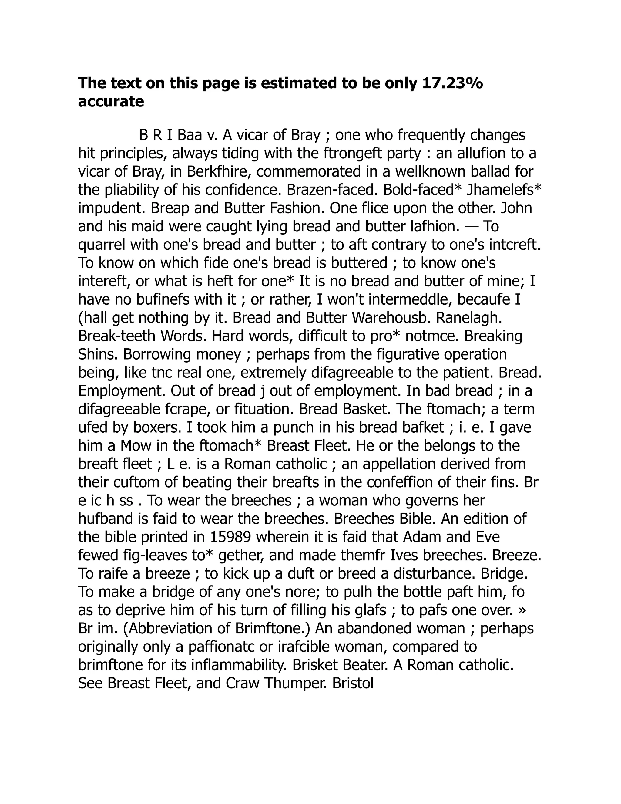 The text on this page is estimated to be only 17.23%
accurate
B R I Baa v. A vicar of Bray ; one who frequently changes
hit principles, always tiding with the ftrongeft party : an allufion to a
vicar of Bray, in Berkfhire, commemorated in a wellknown ballad for
the pliability of his confidence. Brazen-faced. Bold-faced* Jhamelefs*
impudent. Breap and Butter Fashion. One flice upon the other. John
and his maid were caught lying bread and butter lafhion. — To
quarrel with one's bread and butter ; to aft contrary to one's intcreft.
To know on which fide one's bread is buttered ; to know one's
intereft, or what is heft for one* It is no bread and butter of mine; I
have no bufinefs with it ; or rather, I won't intermeddle, becaufe I
(hall get nothing by it. Bread and Butter Warehousb. Ranelagh.
Break-teeth Words. Hard words, difficult to pro* notmce. Breaking
Shins. Borrowing money ; perhaps from the figurative operation
being, like tnc real one, extremely difagreeable to the patient. Bread.
Employment. Out of bread j out of employment. In bad bread ; in a
difagreeable fcrape, or fituation. Bread Basket. The ftomach; a term
ufed by boxers. I took him a punch in his bread bafket ; i. e. I gave
him a Mow in the ftomach* Breast Fleet. He or the belongs to the
breaft fleet ; L e. is a Roman catholic ; an appellation derived from
their cuftom of beating their breafts in the confeffion of their fins. Br
e ic h ss . To wear the breeches ; a woman who governs her
hufband is faid to wear the breeches. Breeches Bible. An edition of
the bible printed in 15989 wherein it is faid that Adam and Eve
fewed fig-leaves to* gether, and made themfr Ives breeches. Breeze.
To raife a breeze ; to kick up a duft or breed a disturbance. Bridge.
To make a bridge of any one's nore; to pulh the bottle paft him, fo
as to deprive him of his turn of filling his glafs ; to pafs one over. »
Br im. (Abbreviation of Brimftone.) An abandoned woman ; perhaps
originally only a paffionatc or irafcible woman, compared to
brimftone for its inflammability. Brisket Beater. A Roman catholic.
See Breast Fleet, and Craw Thumper. Bristol
 