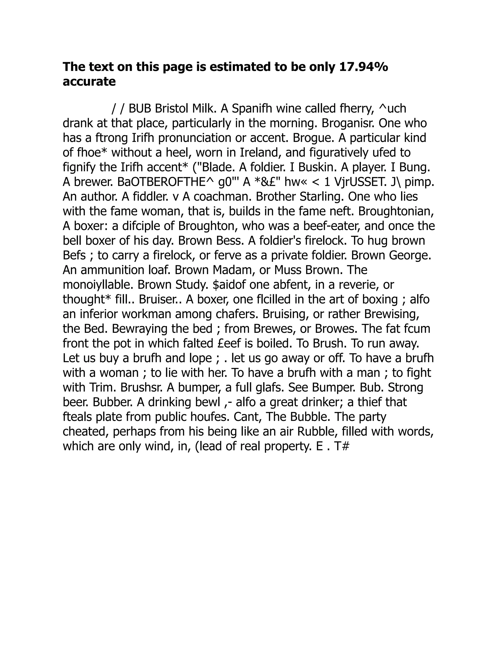 The text on this page is estimated to be only 17.94%
accurate
/ / BUB Bristol Milk. A Spanifh wine called fherry, ^uch
drank at that place, particularly in the morning. Broganisr. One who
has a ftrong Irifh pronunciation or accent. Brogue. A particular kind
of fhoe* without a heel, worn in Ireland, and figuratively ufed to
fignify the Irifh accent* ("Blade. A foldier. I Buskin. A player. I Bung.
A brewer. BaOTBEROFTHE^ g0"' A *&£" hw« < 1 VjrUSSET. J pimp.
An author. A fiddler. v A coachman. Brother Starling. One who lies
with the fame woman, that is, builds in the fame neft. Broughtonian,
A boxer: a difciple of Broughton, who was a beef-eater, and once the
bell boxer of his day. Brown Bess. A foldier's firelock. To hug brown
Befs ; to carry a firelock, or ferve as a private foldier. Brown George.
An ammunition loaf. Brown Madam, or Muss Brown. The
monoiyllable. Brown Study. $aidof one abfent, in a reverie, or
thought* fill.. Bruiser.. A boxer, one flcilled in the art of boxing ; alfo
an inferior workman among chafers. Bruising, or rather Brewising,
the Bed. Bewraying the bed ; from Brewes, or Browes. The fat fcum
front the pot in which falted £eef is boiled. To Brush. To run away.
Let us buy a brufh and lope ; . let us go away or off. To have a brufh
with a woman ; to lie with her. To have a brufh with a man ; to fight
with Trim. Brushsr. A bumper, a full glafs. See Bumper. Bub. Strong
beer. Bubber. A drinking bewl ,- alfo a great drinker; a thief that
fteals plate from public houfes. Cant, The Bubble. The party
cheated, perhaps from his being like an air Rubble, filled with words,
which are only wind, in, (lead of real property. E . T#
 