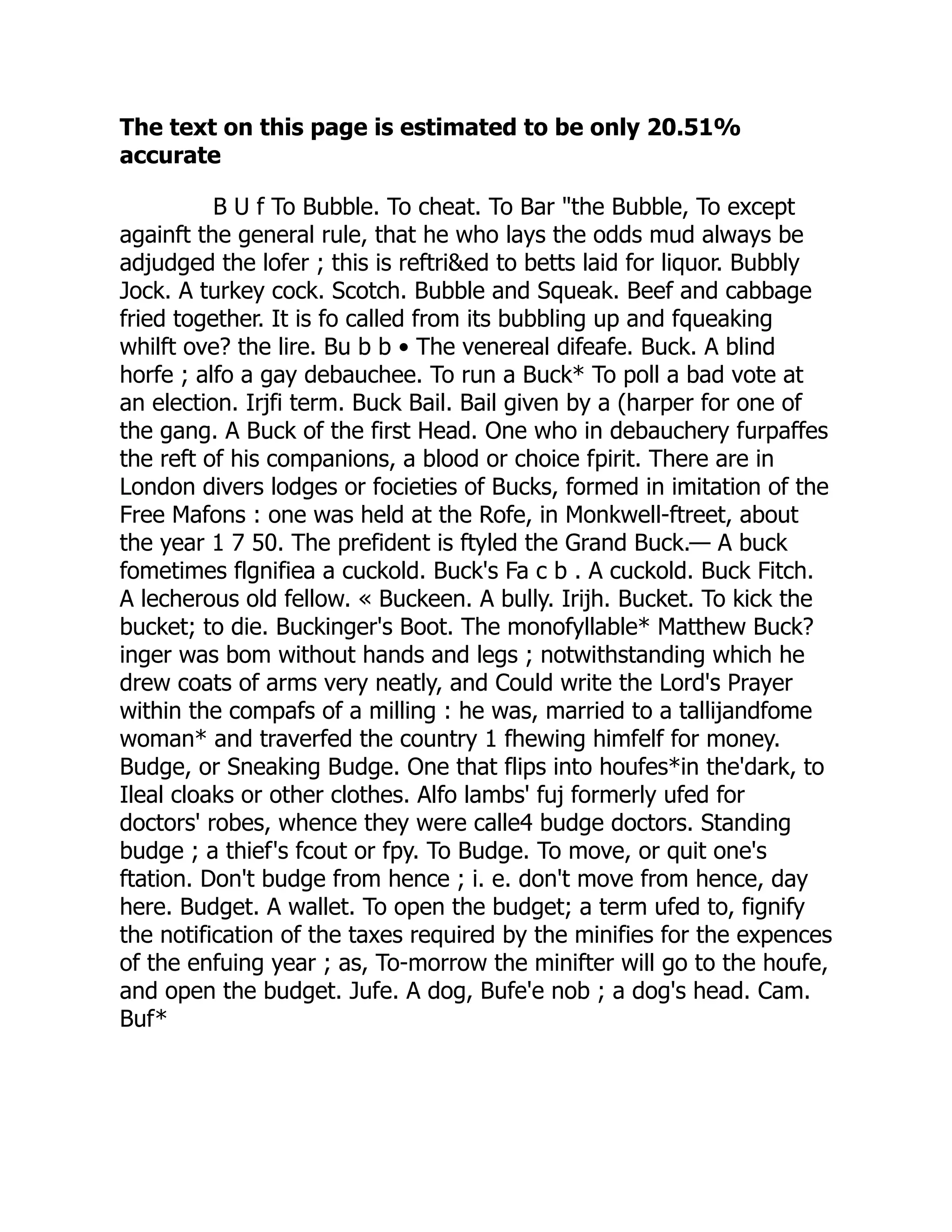 The text on this page is estimated to be only 20.51%
accurate
B U f To Bubble. To cheat. To Bar "the Bubble, To except
againft the general rule, that he who lays the odds mud always be
adjudged the lofer ; this is reftri&ed to betts laid for liquor. Bubbly
Jock. A turkey cock. Scotch. Bubble and Squeak. Beef and cabbage
fried together. It is fo called from its bubbling up and fqueaking
whilft ove? the lire. Bu b b • The venereal difeafe. Buck. A blind
horfe ; alfo a gay debauchee. To run a Buck* To poll a bad vote at
an election. Irjfi term. Buck Bail. Bail given by a (harper for one of
the gang. A Buck of the first Head. One who in debauchery furpaffes
the reft of his companions, a blood or choice fpirit. There are in
London divers lodges or focieties of Bucks, formed in imitation of the
Free Mafons : one was held at the Rofe, in Monkwell-ftreet, about
the year 1 7 50. The prefident is ftyled the Grand Buck.— A buck
fometimes flgnifiea a cuckold. Buck's Fa c b . A cuckold. Buck Fitch.
A lecherous old fellow. « Buckeen. A bully. Irijh. Bucket. To kick the
bucket; to die. Buckinger's Boot. The monofyllable* Matthew Buck?
inger was bom without hands and legs ; notwithstanding which he
drew coats of arms very neatly, and Could write the Lord's Prayer
within the compafs of a milling : he was, married to a tallijandfome
woman* and traverfed the country 1 fhewing himfelf for money.
Budge, or Sneaking Budge. One that flips into houfes*in the'dark, to
Ileal cloaks or other clothes. Alfo lambs' fuj formerly ufed for
doctors' robes, whence they were calle4 budge doctors. Standing
budge ; a thief's fcout or fpy. To Budge. To move, or quit one's
ftation. Don't budge from hence ; i. e. don't move from hence, day
here. Budget. A wallet. To open the budget; a term ufed to, fignify
the notification of the taxes required by the minifies for the expences
of the enfuing year ; as, To-morrow the minifter will go to the houfe,
and open the budget. Jufe. A dog, Bufe'e nob ; a dog's head. Cam.
Buf*
 