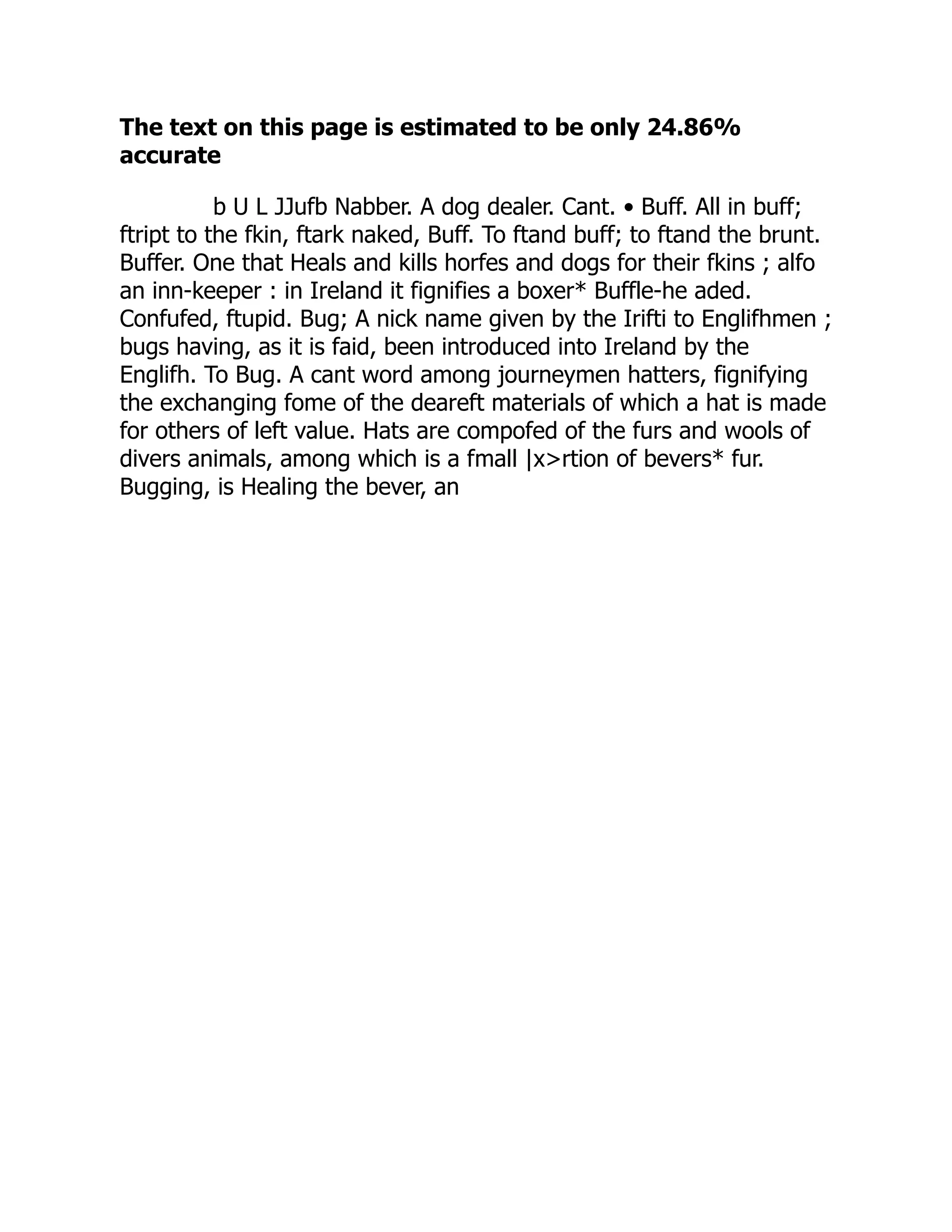 The text on this page is estimated to be only 24.86%
accurate
b U L JJufb Nabber. A dog dealer. Cant. • Buff. All in buff;
ftript to the fkin, ftark naked, Buff. To ftand buff; to ftand the brunt.
Buffer. One that Heals and kills horfes and dogs for their fkins ; alfo
an inn-keeper : in Ireland it fignifies a boxer* Buffle-he aded.
Confufed, ftupid. Bug; A nick name given by the Irifti to Englifhmen ;
bugs having, as it is faid, been introduced into Ireland by the
Englifh. To Bug. A cant word among journeymen hatters, fignifying
the exchanging fome of the deareft materials of which a hat is made
for others of left value. Hats are compofed of the furs and wools of
divers animals, among which is a fmall |x>rtion of bevers* fur.
Bugging, is Healing the bever, an
 