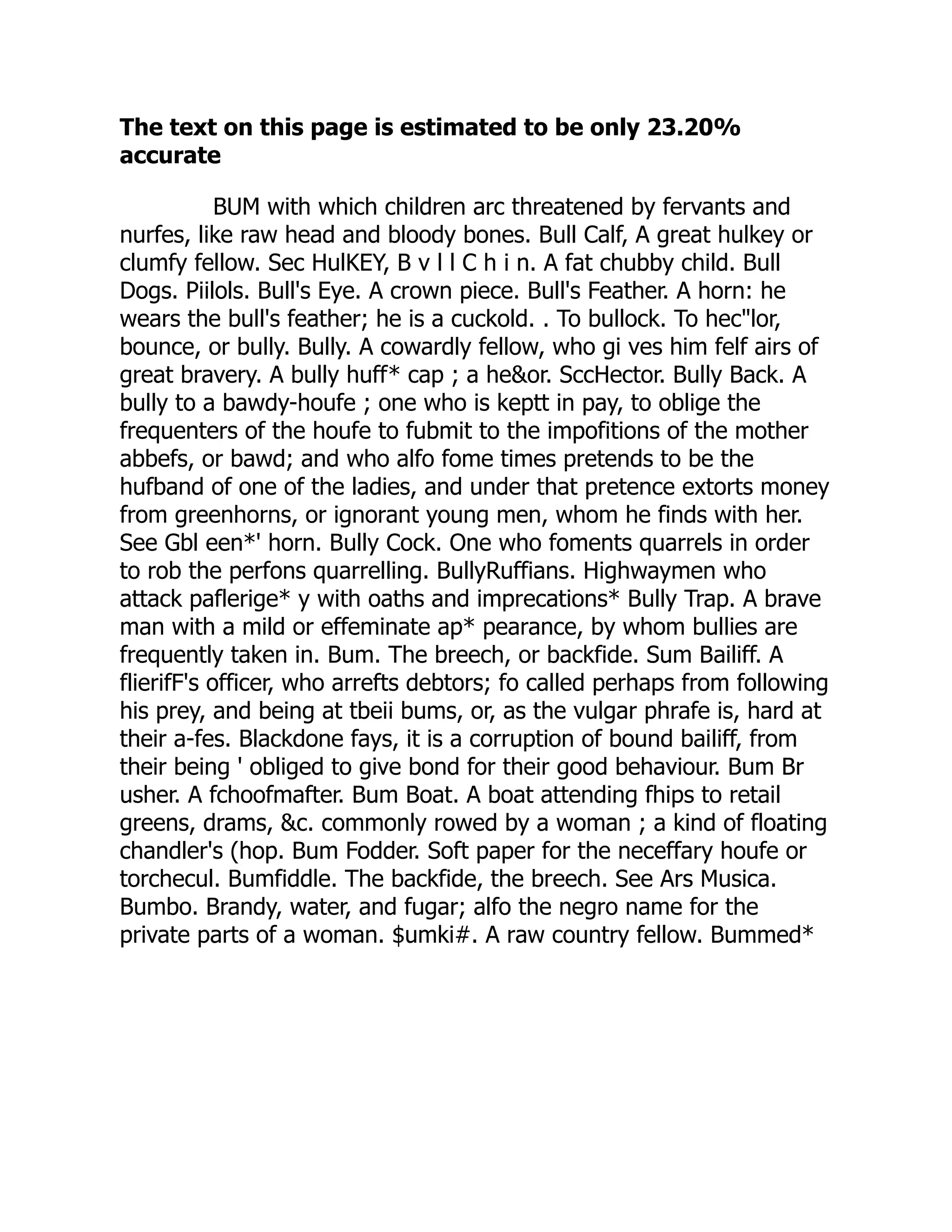 The text on this page is estimated to be only 23.20%
accurate
BUM with which children arc threatened by fervants and
nurfes, like raw head and bloody bones. Bull Calf, A great hulkey or
clumfy fellow. Sec HulKEY, B v l l C h i n. A fat chubby child. Bull
Dogs. Piilols. Bull's Eye. A crown piece. Bull's Feather. A horn: he
wears the bull's feather; he is a cuckold. . To bullock. To hec"lor,
bounce, or bully. Bully. A cowardly fellow, who gi ves him felf airs of
great bravery. A bully huff* cap ; a he&or. SccHector. Bully Back. A
bully to a bawdy-houfe ; one who is keptt in pay, to oblige the
frequenters of the houfe to fubmit to the impofitions of the mother
abbefs, or bawd; and who alfo fome times pretends to be the
hufband of one of the ladies, and under that pretence extorts money
from greenhorns, or ignorant young men, whom he finds with her.
See Gbl een*' horn. Bully Cock. One who foments quarrels in order
to rob the perfons quarrelling. BullyRuffians. Highwaymen who
attack paflerige* y with oaths and imprecations* Bully Trap. A brave
man with a mild or effeminate ap* pearance, by whom bullies are
frequently taken in. Bum. The breech, or backfide. Sum Bailiff. A
flierifF's officer, who arrefts debtors; fo called perhaps from following
his prey, and being at tbeii bums, or, as the vulgar phrafe is, hard at
their a-fes. Blackdone fays, it is a corruption of bound bailiff, from
their being ' obliged to give bond for their good behaviour. Bum Br
usher. A fchoofmafter. Bum Boat. A boat attending fhips to retail
greens, drams, &c. commonly rowed by a woman ; a kind of floating
chandler's (hop. Bum Fodder. Soft paper for the neceffary houfe or
torchecul. Bumfiddle. The backfide, the breech. See Ars Musica.
Bumbo. Brandy, water, and fugar; alfo the negro name for the
private parts of a woman. $umki#. A raw country fellow. Bummed*
 