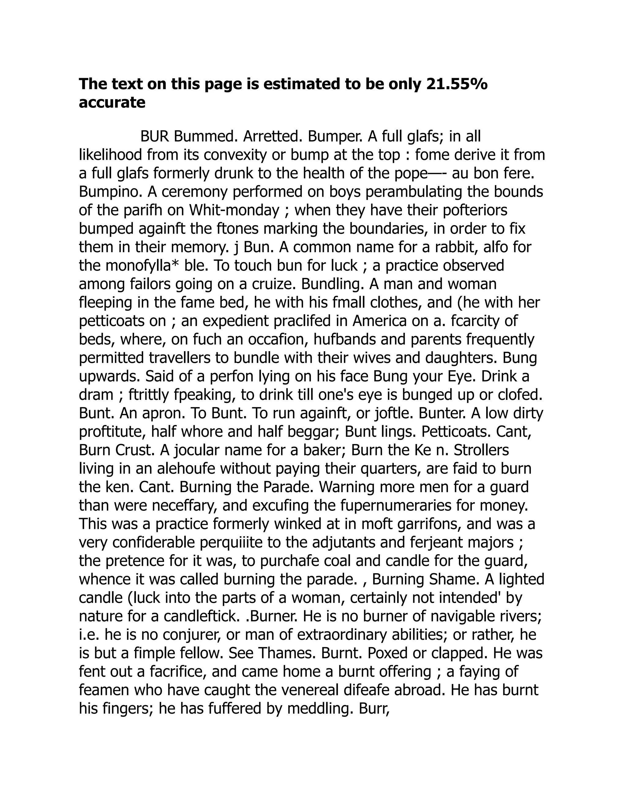 The text on this page is estimated to be only 21.55%
accurate
BUR Bummed. Arretted. Bumper. A full glafs; in all
likelihood from its convexity or bump at the top : fome derive it from
a full glafs formerly drunk to the health of the pope—- au bon fere.
Bumpino. A ceremony performed on boys perambulating the bounds
of the parifh on Whit-monday ; when they have their pofteriors
bumped againft the ftones marking the boundaries, in order to fix
them in their memory. j Bun. A common name for a rabbit, alfo for
the monofylla* ble. To touch bun for luck ; a practice observed
among failors going on a cruize. Bundling. A man and woman
fleeping in the fame bed, he with his fmall clothes, and (he with her
petticoats on ; an expedient praclifed in America on a. fcarcity of
beds, where, on fuch an occafion, hufbands and parents frequently
permitted travellers to bundle with their wives and daughters. Bung
upwards. Said of a perfon lying on his face Bung your Eye. Drink a
dram ; ftrittly fpeaking, to drink till one's eye is bunged up or clofed.
Bunt. An apron. To Bunt. To run againft, or joftle. Bunter. A low dirty
proftitute, half whore and half beggar; Bunt lings. Petticoats. Cant,
Burn Crust. A jocular name for a baker; Burn the Ke n. Strollers
living in an alehoufe without paying their quarters, are faid to burn
the ken. Cant. Burning the Parade. Warning more men for a guard
than were neceffary, and excufing the fupernumeraries for money.
This was a practice formerly winked at in moft garrifons, and was a
very confiderable perquiiite to the adjutants and ferjeant majors ;
the pretence for it was, to purchafe coal and candle for the guard,
whence it was called burning the parade. , Burning Shame. A lighted
candle (luck into the parts of a woman, certainly not intended' by
nature for a candleftick. .Burner. He is no burner of navigable rivers;
i.e. he is no conjurer, or man of extraordinary abilities; or rather, he
is but a fimple fellow. See Thames. Burnt. Poxed or clapped. He was
fent out a facrifice, and came home a burnt offering ; a faying of
feamen who have caught the venereal difeafe abroad. He has burnt
his fingers; he has fuffered by meddling. Burr,
 