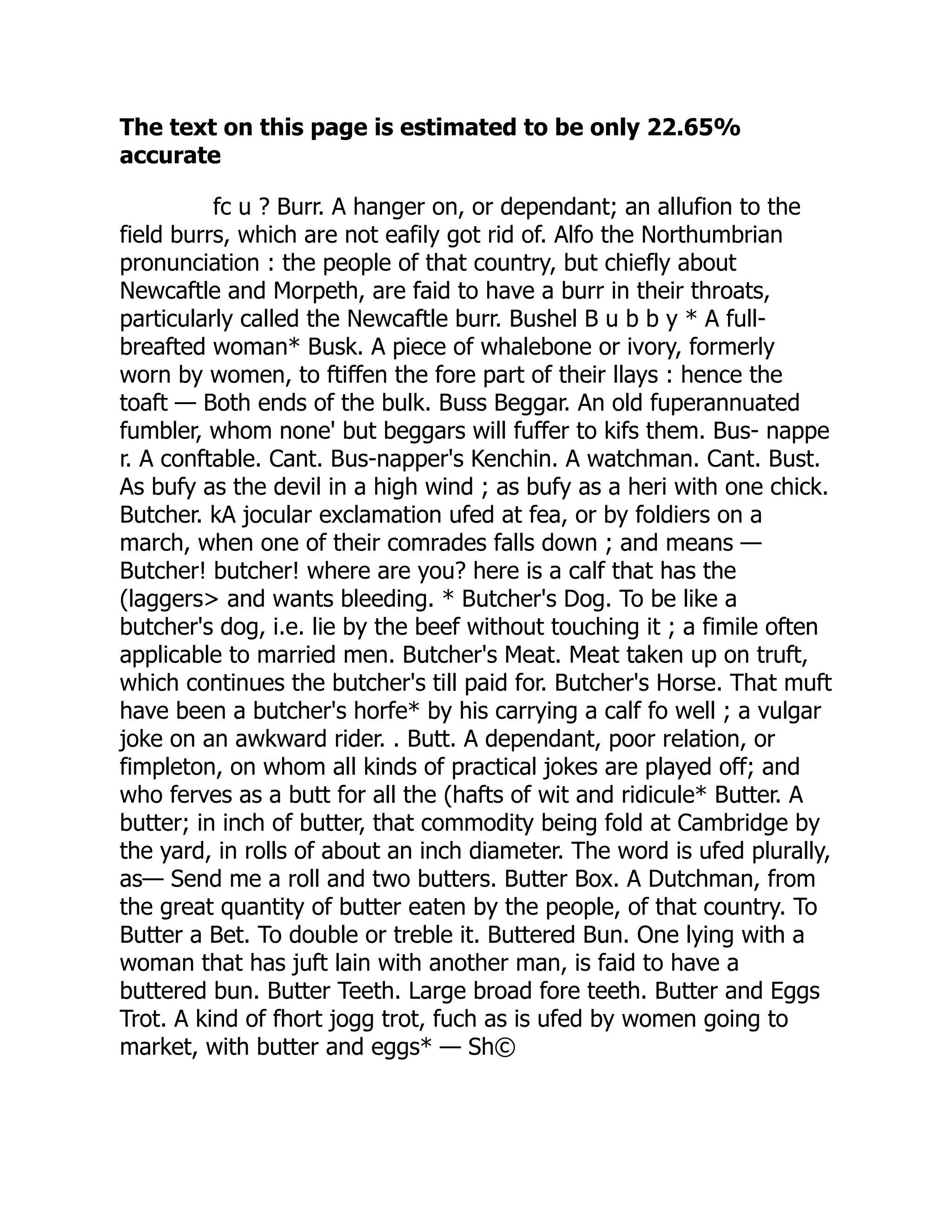 The text on this page is estimated to be only 22.65%
accurate
fc u ? Burr. A hanger on, or dependant; an allufion to the
field burrs, which are not eafily got rid of. Alfo the Northumbrian
pronunciation : the people of that country, but chiefly about
Newcaftle and Morpeth, are faid to have a burr in their throats,
particularly called the Newcaftle burr. Bushel B u b b y * A full-
breafted woman* Busk. A piece of whalebone or ivory, formerly
worn by women, to ftiffen the fore part of their llays : hence the
toaft — Both ends of the bulk. Buss Beggar. An old fuperannuated
fumbler, whom none' but beggars will fuffer to kifs them. Bus- nappe
r. A conftable. Cant. Bus-napper's Kenchin. A watchman. Cant. Bust.
As bufy as the devil in a high wind ; as bufy as a heri with one chick.
Butcher. kA jocular exclamation ufed at fea, or by foldiers on a
march, when one of their comrades falls down ; and means —
Butcher! butcher! where are you? here is a calf that has the
(laggers> and wants bleeding. * Butcher's Dog. To be like a
butcher's dog, i.e. lie by the beef without touching it ; a fimile often
applicable to married men. Butcher's Meat. Meat taken up on truft,
which continues the butcher's till paid for. Butcher's Horse. That muft
have been a butcher's horfe* by his carrying a calf fo well ; a vulgar
joke on an awkward rider. . Butt. A dependant, poor relation, or
fimpleton, on whom all kinds of practical jokes are played off; and
who ferves as a butt for all the (hafts of wit and ridicule* Butter. A
butter; in inch of butter, that commodity being fold at Cambridge by
the yard, in rolls of about an inch diameter. The word is ufed plurally,
as— Send me a roll and two butters. Butter Box. A Dutchman, from
the great quantity of butter eaten by the people, of that country. To
Butter a Bet. To double or treble it. Buttered Bun. One lying with a
woman that has juft lain with another man, is faid to have a
buttered bun. Butter Teeth. Large broad fore teeth. Butter and Eggs
Trot. A kind of fhort jogg trot, fuch as is ufed by women going to
market, with butter and eggs* — Sh©
 