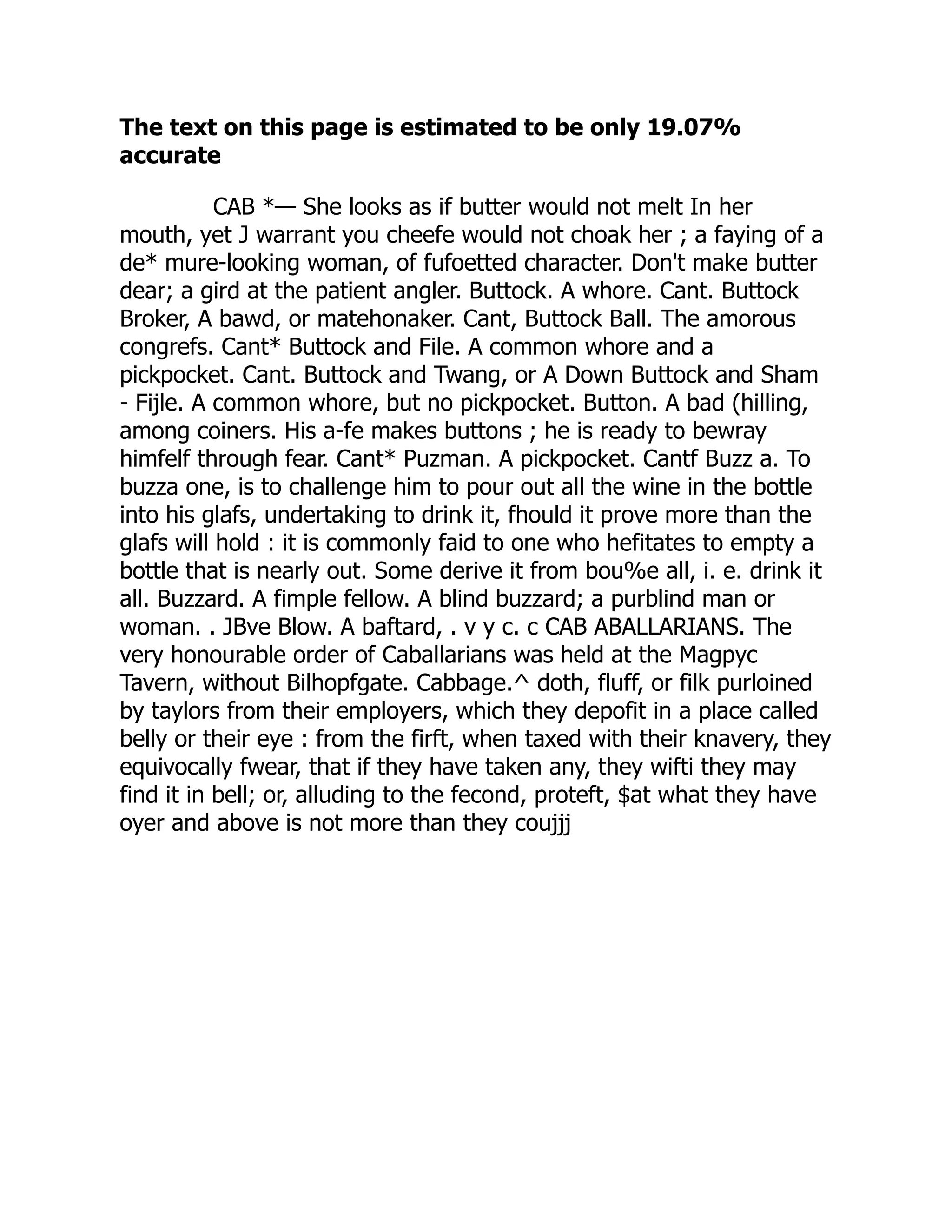 The text on this page is estimated to be only 19.07%
accurate
CAB *— She looks as if butter would not melt In her
mouth, yet J warrant you cheefe would not choak her ; a faying of a
de* mure-looking woman, of fufoetted character. Don't make butter
dear; a gird at the patient angler. Buttock. A whore. Cant. Buttock
Broker, A bawd, or matehonaker. Cant, Buttock Ball. The amorous
congrefs. Cant* Buttock and File. A common whore and a
pickpocket. Cant. Buttock and Twang, or A Down Buttock and Sham
- Fijle. A common whore, but no pickpocket. Button. A bad (hilling,
among coiners. His a-fe makes buttons ; he is ready to bewray
himfelf through fear. Cant* Puzman. A pickpocket. Cantf Buzz a. To
buzza one, is to challenge him to pour out all the wine in the bottle
into his glafs, undertaking to drink it, fhould it prove more than the
glafs will hold : it is commonly faid to one who hefitates to empty a
bottle that is nearly out. Some derive it from bou%e all, i. e. drink it
all. Buzzard. A fimple fellow. A blind buzzard; a purblind man or
woman. . JBve Blow. A baftard, . v y c. c CAB ABALLARIANS. The
very honourable order of Caballarians was held at the Magpyc
Tavern, without Bilhopfgate. Cabbage.^ doth, fluff, or filk purloined
by taylors from their employers, which they depofit in a place called
belly or their eye : from the firft, when taxed with their knavery, they
equivocally fwear, that if they have taken any, they wifti they may
find it in bell; or, alluding to the fecond, proteft, $at what they have
oyer and above is not more than they coujjj
 