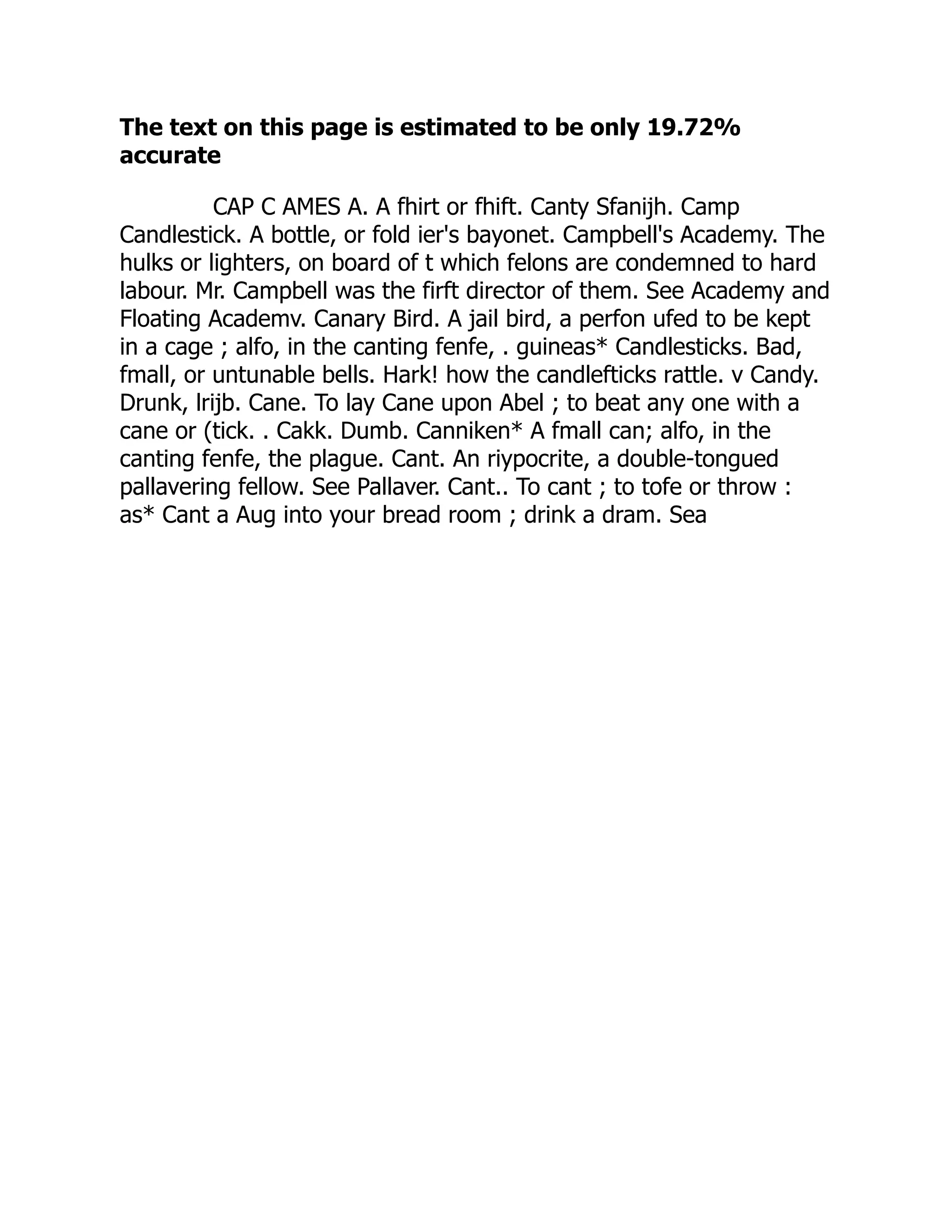 The text on this page is estimated to be only 19.72%
accurate
CAP C AMES A. A fhirt or fhift. Canty Sfanijh. Camp
Candlestick. A bottle, or fold ier's bayonet. Campbell's Academy. The
hulks or lighters, on board of t which felons are condemned to hard
labour. Mr. Campbell was the firft director of them. See Academy and
Floating Academv. Canary Bird. A jail bird, a perfon ufed to be kept
in a cage ; alfo, in the canting fenfe, . guineas* Candlesticks. Bad,
fmall, or untunable bells. Hark! how the candlefticks rattle. v Candy.
Drunk, lrijb. Cane. To lay Cane upon Abel ; to beat any one with a
cane or (tick. . Cakk. Dumb. Canniken* A fmall can; alfo, in the
canting fenfe, the plague. Cant. An riypocrite, a double-tongued
pallavering fellow. See Pallaver. Cant.. To cant ; to tofe or throw :
as* Cant a Aug into your bread room ; drink a dram. Sea
 