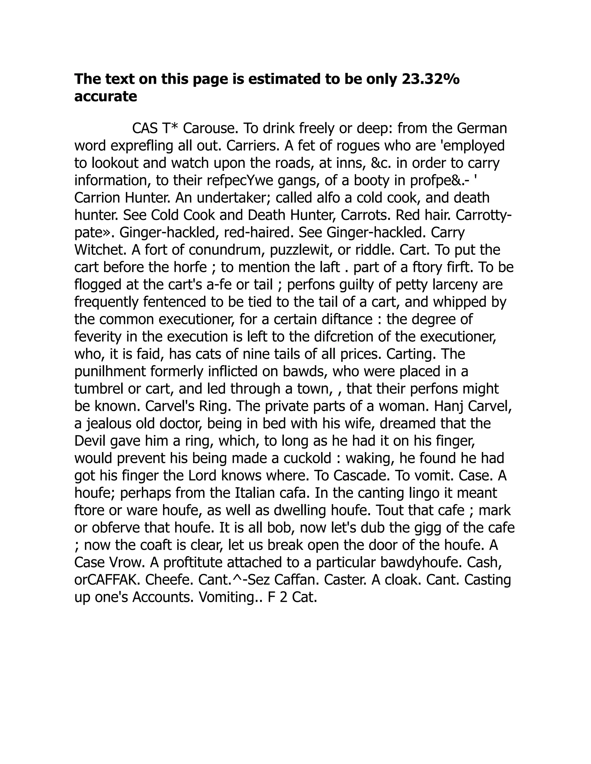 The text on this page is estimated to be only 23.32%
accurate
CAS T* Carouse. To drink freely or deep: from the German
word exprefling all out. Carriers. A fet of rogues who are 'employed
to lookout and watch upon the roads, at inns, &c. in order to carry
information, to their refpecYwe gangs, of a booty in profpe&.- '
Carrion Hunter. An undertaker; called alfo a cold cook, and death
hunter. See Cold Cook and Death Hunter, Carrots. Red hair. Carrotty-
pate». Ginger-hackled, red-haired. See Ginger-hackled. Carry
Witchet. A fort of conundrum, puzzlewit, or riddle. Cart. To put the
cart before the horfe ; to mention the laft . part of a ftory firft. To be
flogged at the cart's a-fe or tail ; perfons guilty of petty larceny are
frequently fentenced to be tied to the tail of a cart, and whipped by
the common executioner, for a certain diftance : the degree of
feverity in the execution is left to the difcretion of the executioner,
who, it is faid, has cats of nine tails of all prices. Carting. The
punilhment formerly inflicted on bawds, who were placed in a
tumbrel or cart, and led through a town, , that their perfons might
be known. Carvel's Ring. The private parts of a woman. Hanj Carvel,
a jealous old doctor, being in bed with his wife, dreamed that the
Devil gave him a ring, which, to long as he had it on his finger,
would prevent his being made a cuckold : waking, he found he had
got his finger the Lord knows where. To Cascade. To vomit. Case. A
houfe; perhaps from the Italian cafa. In the canting lingo it meant
ftore or ware houfe, as well as dwelling houfe. Tout that cafe ; mark
or obferve that houfe. It is all bob, now let's dub the gigg of the cafe
; now the coaft is clear, let us break open the door of the houfe. A
Case Vrow. A proftitute attached to a particular bawdyhoufe. Cash,
orCAFFAK. Cheefe. Cant.^-Sez Caffan. Caster. A cloak. Cant. Casting
up one's Accounts. Vomiting.. F 2 Cat.
 