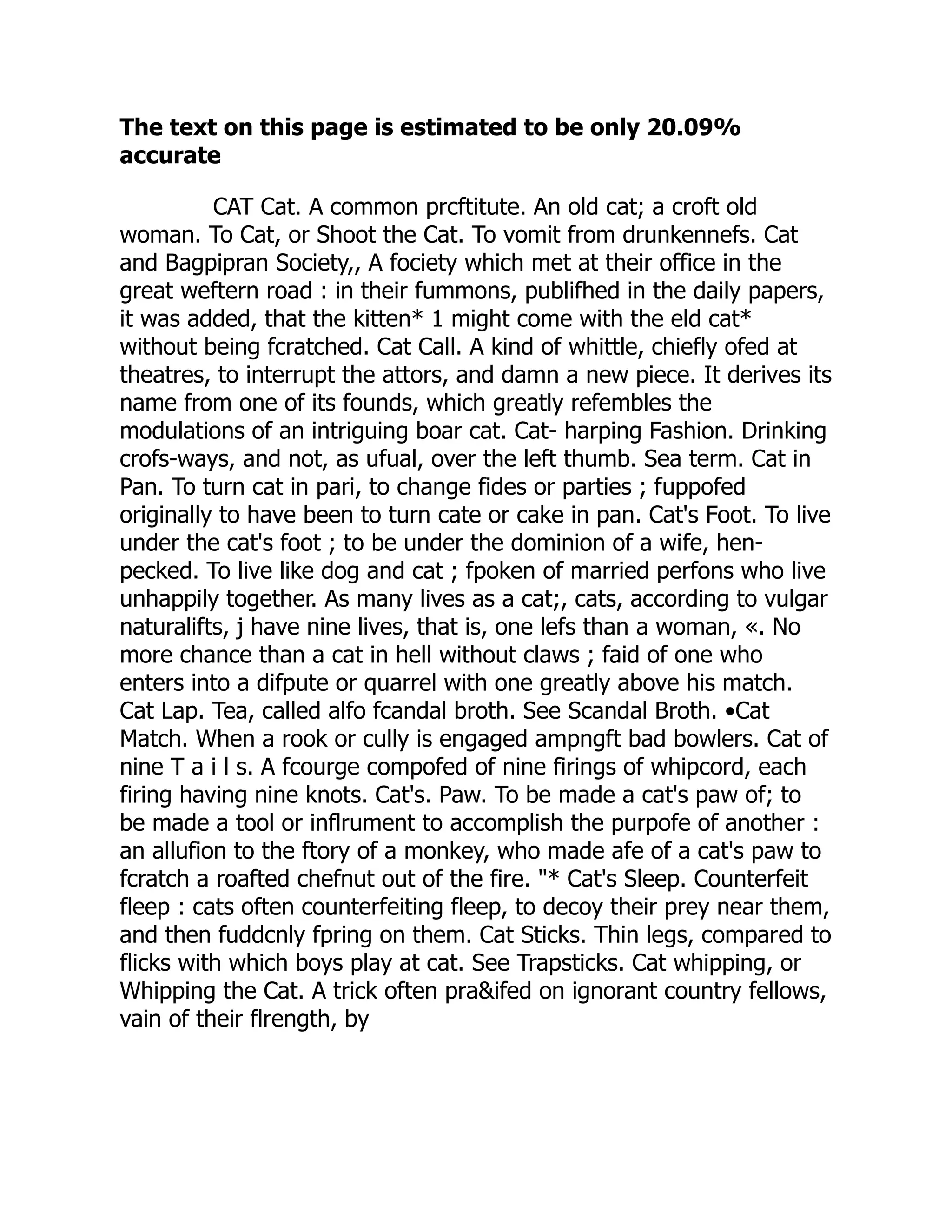The text on this page is estimated to be only 20.09%
accurate
CAT Cat. A common prcftitute. An old cat; a croft old
woman. To Cat, or Shoot the Cat. To vomit from drunkennefs. Cat
and Bagpipran Society,, A fociety which met at their office in the
great weftern road : in their fummons, publifhed in the daily papers,
it was added, that the kitten* 1 might come with the eld cat*
without being fcratched. Cat Call. A kind of whittle, chiefly ofed at
theatres, to interrupt the attors, and damn a new piece. It derives its
name from one of its founds, which greatly refembles the
modulations of an intriguing boar cat. Cat- harping Fashion. Drinking
crofs-ways, and not, as ufual, over the left thumb. Sea term. Cat in
Pan. To turn cat in pari, to change fides or parties ; fuppofed
originally to have been to turn cate or cake in pan. Cat's Foot. To live
under the cat's foot ; to be under the dominion of a wife, hen-
pecked. To live like dog and cat ; fpoken of married perfons who live
unhappily together. As many lives as a cat;, cats, according to vulgar
naturalifts, j have nine lives, that is, one lefs than a woman, «. No
more chance than a cat in hell without claws ; faid of one who
enters into a difpute or quarrel with one greatly above his match.
Cat Lap. Tea, called alfo fcandal broth. See Scandal Broth. •Cat
Match. When a rook or cully is engaged ampngft bad bowlers. Cat of
nine T a i l s. A fcourge compofed of nine firings of whipcord, each
firing having nine knots. Cat's. Paw. To be made a cat's paw of; to
be made a tool or inflrument to accomplish the purpofe of another :
an allufion to the ftory of a monkey, who made afe of a cat's paw to
fcratch a roafted chefnut out of the fire. "* Cat's Sleep. Counterfeit
fleep : cats often counterfeiting fleep, to decoy their prey near them,
and then fuddcnly fpring on them. Cat Sticks. Thin legs, compared to
flicks with which boys play at cat. See Trapsticks. Cat whipping, or
Whipping the Cat. A trick often pra&ifed on ignorant country fellows,
vain of their flrength, by
 