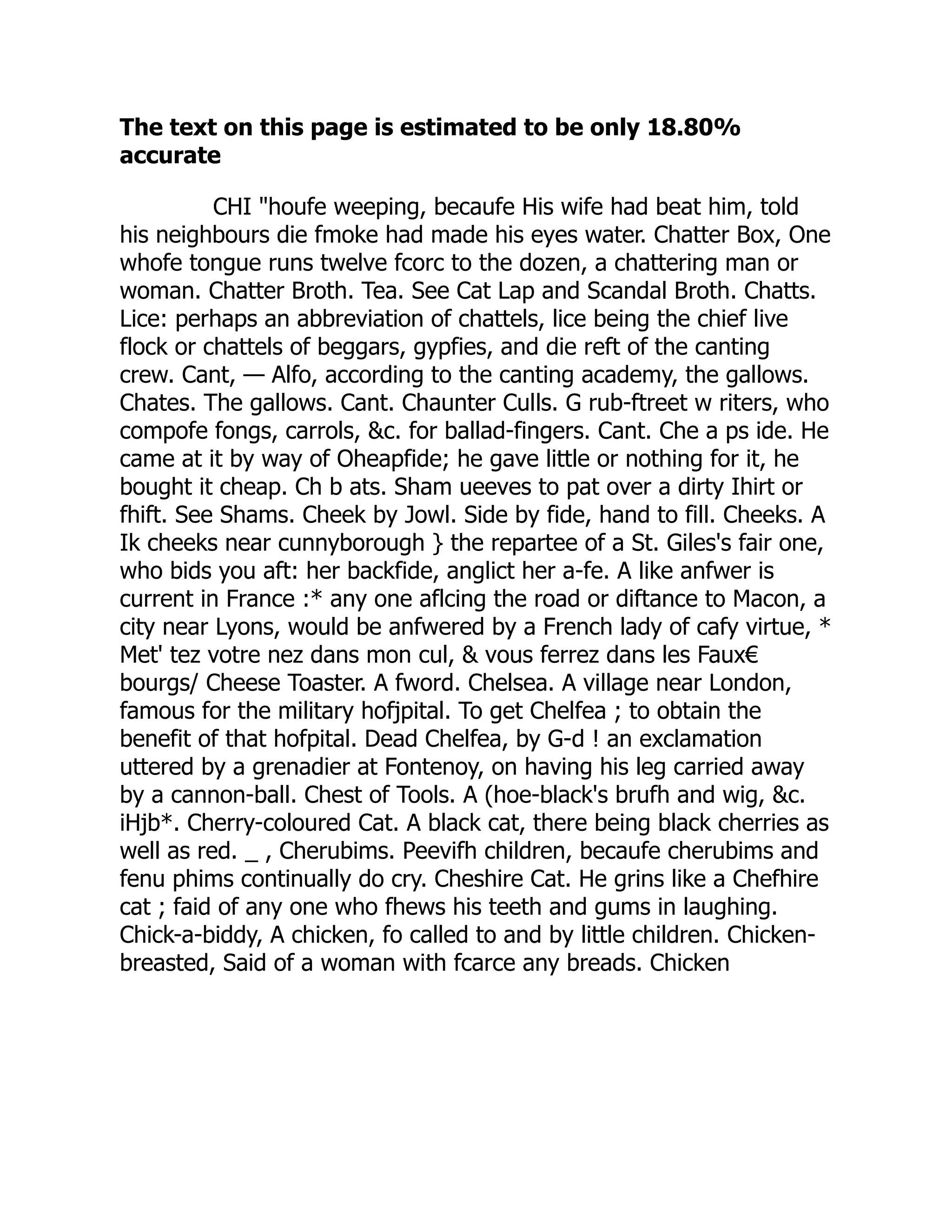 The text on this page is estimated to be only 18.80%
accurate
CHI "houfe weeping, becaufe His wife had beat him, told
his neighbours die fmoke had made his eyes water. Chatter Box, One
whofe tongue runs twelve fcorc to the dozen, a chattering man or
woman. Chatter Broth. Tea. See Cat Lap and Scandal Broth. Chatts.
Lice: perhaps an abbreviation of chattels, lice being the chief live
flock or chattels of beggars, gypfies, and die reft of the canting
crew. Cant, — Alfo, according to the canting academy, the gallows.
Chates. The gallows. Cant. Chaunter Culls. G rub-ftreet w riters, who
compofe fongs, carrols, &c. for ballad-fingers. Cant. Che a ps ide. He
came at it by way of Oheapfide; he gave little or nothing for it, he
bought it cheap. Ch b ats. Sham ueeves to pat over a dirty Ihirt or
fhift. See Shams. Cheek by Jowl. Side by fide, hand to fill. Cheeks. A
Ik cheeks near cunnyborough } the repartee of a St. Giles's fair one,
who bids you aft: her backfide, anglict her a-fe. A like anfwer is
current in France :* any one aflcing the road or diftance to Macon, a
city near Lyons, would be anfwered by a French lady of cafy virtue, *
Met' tez votre nez dans mon cul, & vous ferrez dans les Faux€
bourgs/ Cheese Toaster. A fword. Chelsea. A village near London,
famous for the military hofjpital. To get Chelfea ; to obtain the
benefit of that hofpital. Dead Chelfea, by G-d ! an exclamation
uttered by a grenadier at Fontenoy, on having his leg carried away
by a cannon-ball. Chest of Tools. A (hoe-black's brufh and wig, &c.
iHjb*. Cherry-coloured Cat. A black cat, there being black cherries as
well as red. _ , Cherubims. Peevifh children, becaufe cherubims and
fenu phims continually do cry. Cheshire Cat. He grins like a Chefhire
cat ; faid of any one who fhews his teeth and gums in laughing.
Chick-a-biddy, A chicken, fo called to and by little children. Chicken-
breasted, Said of a woman with fcarce any breads. Chicken
 