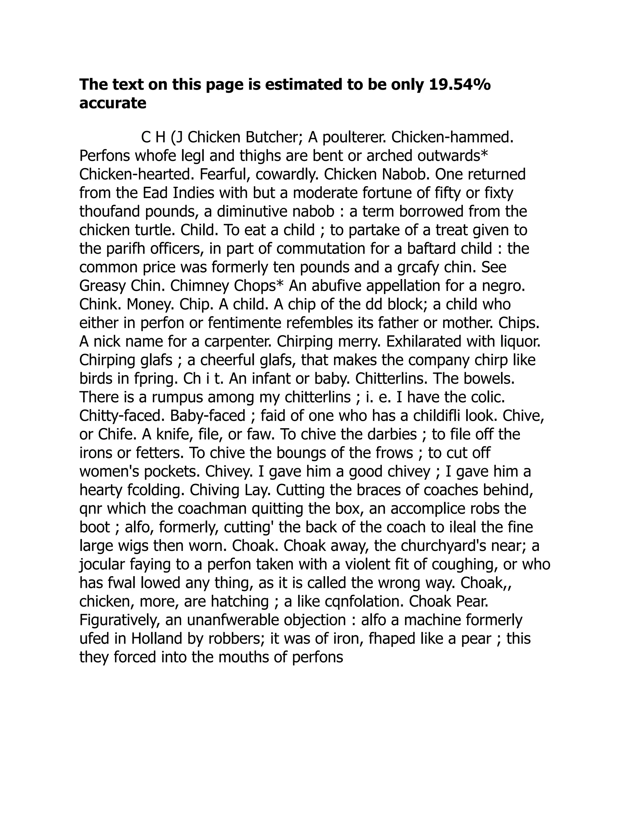 The text on this page is estimated to be only 19.54%
accurate
C H (J Chicken Butcher; A poulterer. Chicken-hammed.
Perfons whofe legl and thighs are bent or arched outwards*
Chicken-hearted. Fearful, cowardly. Chicken Nabob. One returned
from the Ead Indies with but a moderate fortune of fifty or fixty
thoufand pounds, a diminutive nabob : a term borrowed from the
chicken turtle. Child. To eat a child ; to partake of a treat given to
the parifh officers, in part of commutation for a baftard child : the
common price was formerly ten pounds and a grcafy chin. See
Greasy Chin. Chimney Chops* An abufive appellation for a negro.
Chink. Money. Chip. A child. A chip of the dd block; a child who
either in perfon or fentimente refembles its father or mother. Chips.
A nick name for a carpenter. Chirping merry. Exhilarated with liquor.
Chirping glafs ; a cheerful glafs, that makes the company chirp like
birds in fpring. Ch i t. An infant or baby. Chitterlins. The bowels.
There is a rumpus among my chitterlins ; i. e. I have the colic.
Chitty-faced. Baby-faced ; faid of one who has a childifli look. Chive,
or Chife. A knife, file, or faw. To chive the darbies ; to file off the
irons or fetters. To chive the boungs of the frows ; to cut off
women's pockets. Chivey. I gave him a good chivey ; I gave him a
hearty fcolding. Chiving Lay. Cutting the braces of coaches behind,
qnr which the coachman quitting the box, an accomplice robs the
boot ; alfo, formerly, cutting' the back of the coach to ileal the fine
large wigs then worn. Choak. Choak away, the churchyard's near; a
jocular faying to a perfon taken with a violent fit of coughing, or who
has fwal lowed any thing, as it is called the wrong way. Choak,,
chicken, more, are hatching ; a like cqnfolation. Choak Pear.
Figuratively, an unanfwerable objection : alfo a machine formerly
ufed in Holland by robbers; it was of iron, fhaped like a pear ; this
they forced into the mouths of perfons
 