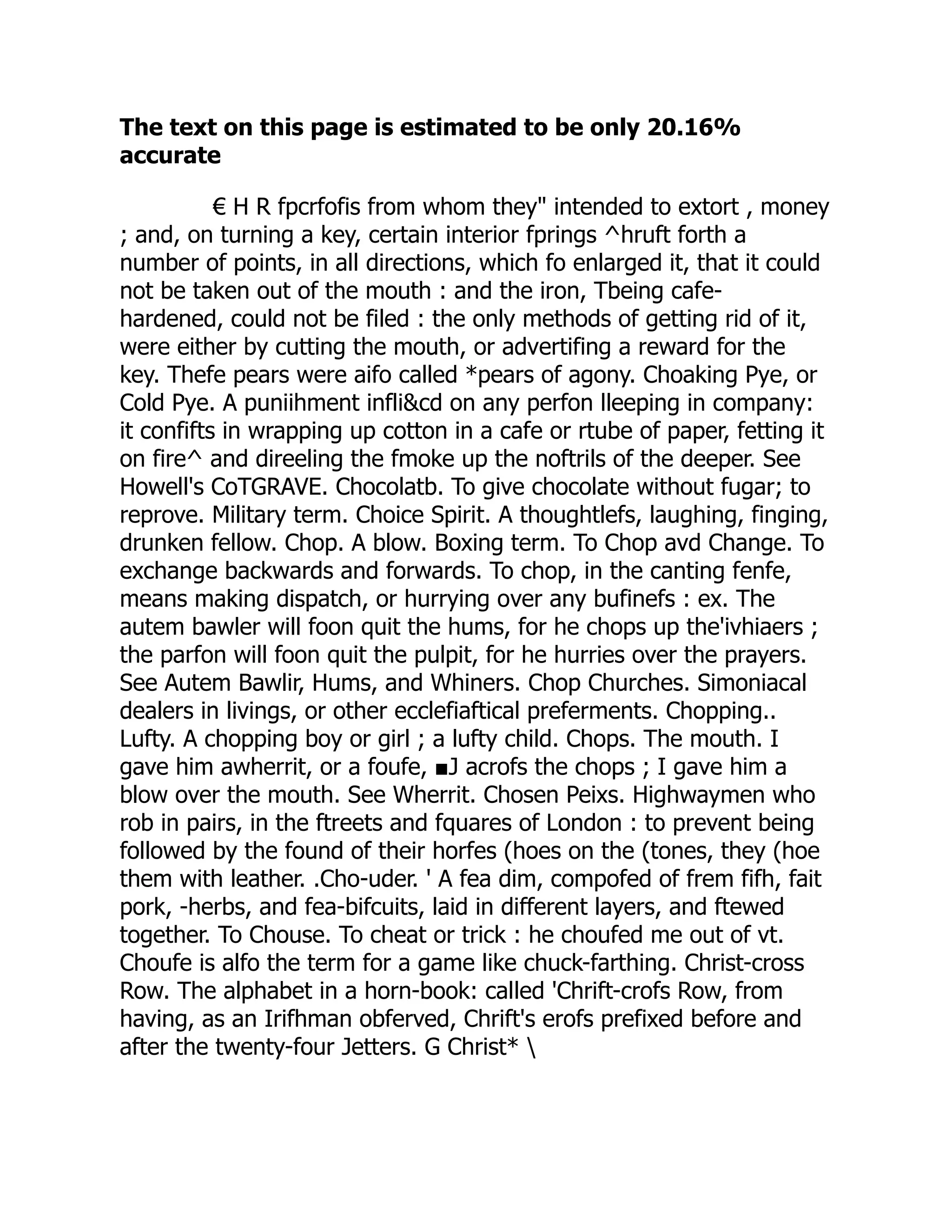 The text on this page is estimated to be only 20.16%
accurate
€ H R fpcrfofis from whom they" intended to extort , money
; and, on turning a key, certain interior fprings ^hruft forth a
number of points, in all directions, which fo enlarged it, that it could
not be taken out of the mouth : and the iron, Tbeing cafe-
hardened, could not be filed : the only methods of getting rid of it,
were either by cutting the mouth, or advertifing a reward for the
key. Thefe pears were aifo called *pears of agony. Choaking Pye, or
Cold Pye. A puniihment infli&cd on any perfon lleeping in company:
it confifts in wrapping up cotton in a cafe or rtube of paper, fetting it
on fire^ and direeling the fmoke up the noftrils of the deeper. See
Howell's CoTGRAVE. Chocolatb. To give chocolate without fugar; to
reprove. Military term. Choice Spirit. A thoughtlefs, laughing, finging,
drunken fellow. Chop. A blow. Boxing term. To Chop avd Change. To
exchange backwards and forwards. To chop, in the canting fenfe,
means making dispatch, or hurrying over any bufinefs : ex. The
autem bawler will foon quit the hums, for he chops up the'ivhiaers ;
the parfon will foon quit the pulpit, for he hurries over the prayers.
See Autem Bawlir, Hums, and Whiners. Chop Churches. Simoniacal
dealers in livings, or other ecclefiaftical preferments. Chopping..
Lufty. A chopping boy or girl ; a lufty child. Chops. The mouth. I
gave him awherrit, or a foufe, ■J acrofs the chops ; I gave him a
blow over the mouth. See Wherrit. Chosen Peixs. Highwaymen who
rob in pairs, in the ftreets and fquares of London : to prevent being
followed by the found of their horfes (hoes on the (tones, they (hoe
them with leather. .Cho-uder. ' A fea dim, compofed of frem fifh, fait
pork, -herbs, and fea-bifcuits, laid in different layers, and ftewed
together. To Chouse. To cheat or trick : he choufed me out of vt.
Choufe is alfo the term for a game like chuck-farthing. Christ-cross
Row. The alphabet in a horn-book: called 'Chrift-crofs Row, from
having, as an Irifhman obferved, Chrift's erofs prefixed before and
after the twenty-four Jetters. G Christ* 
 