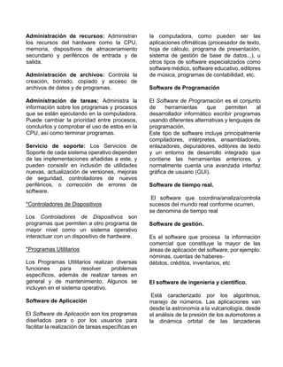 Administración de recursos: Administran
los recursos del hardware como la CPU,
memoria, dispositivos de almacenamiento
secundario y periféricos de entrada y de
salida.
Administración de archivos: Controla la
creación, borrado, copiado y acceso de
archivos de datos y de programas.
Administración de tareas: Administra la
información sobre los programas y procesos
que se están ejecutando en la computadora.
Puede cambiar la prioridad entre procesos,
concluirlos y comprobar el uso de estos en la
CPU, así como terminar programas.
Servicio de soporte: Los Servicios de
Soporte de cada sistema operativo dependen
de las implementaciones añadidas a este, y
pueden consistir en inclusión de utilidades
nuevas, actualización de versiones, mejoras
de seguridad, controladores de nuevos
periféricos, o corrección de errores de
software.
*Controladores de Dispositivos
Los Controladores de Dispositivos son
programas que permiten a otro programa de
mayor nivel como un sistema operativo
interactuar con un dispositivo de hardware.
*Programas Utilitarios
Los Programas Utilitarios realizan diversas
funciones para resolver problemas
específicos, además de realizar tareas en
general y de mantenimiento. Algunos se
incluyen en el sistema operativo.
Software de Aplicación
El Software de Aplicación son los programas
diseñados para o por los usuarios para
facilitar la realización de tareas específicas en
la computadora, como pueden ser las
aplicaciones ofimáticas (procesador de texto,
hoja de cálculo, programa de presentación,
sistema de gestión de base de datos...), u
otros tipos de software especializados como
software médico, software educativo, editores
de música, programas de contabilidad, etc.
Software de Programación
El Software de Programación es el conjunto
de herramientas que permiten al
desarrollador informático escribir programas
usando diferentes alternativas y lenguajes de
programación.
Este tipo de software incluye principalmente
compiladores, intérpretes, ensambladores,
enlazadores, depuradores, editores de texto
y un entorno de desarrollo integrado que
contiene las herramientas anteriores, y
normalmente cuenta una avanzada interfaz
gráfica de usuario (GUI).
Software de tiempo real.
El software que coordina/analiza/controla
sucesos del mundo real conforme ocurren,
se denomina de tiempo real
Software de gestión.
Es el software que procesa la información
comercial que constituye la mayor de las
áreas de aplicación del software, por ejemplo:
nóminas, cuentas de haberes-
débitos, créditos, inventarios, etc
El software de ingeniería y científico.
Está caracterizado por los algoritmos,
manejo de números. Las aplicaciones van
desde la astronomía a la vulcanología, desde
el análisis de la presión de los automotores a
la dinámica orbital de las lanzaderas
 