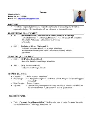 Resume
Jitendra Singh
Phone No- 09927272561
E-mail Id: - mr.jitendersing@gmail.com
OBJECTIVE:
• To scale the heights of greatness as a successful professional by associating myself with an
organization that provides a challenging job and a dynamic environment to work.
PROFESSIONAL QUALIFICATION:
• 2012 : Master of Business Administration (Human Resource & Marketing)
Moradabad Institute of Technology, Moradabad (TCS, Infosys & NBA Accredited)
Affiliated to Mahamaya Technical University, Noida
61% marks.
• 2009 : Bachelor of Science (Mathematics)
Kedarnath Girdharilal Khatri (P.G) College, Moradabad
Affiliated to Mahatma Jyotiba Phule Rohilkhand University, Bareilly
50% marks.
ACADEMIC QUALIFICATION:
• 2006 : 10+2nd
(Uttar Pradesh Board)
Sanwaldas Sadanlal Inter College, Moradabad
• 2004 : 10th
(Uttar Pradesh Board)
Sri Savitri Inter College, Bareilly
SUMMER TRAINING:
• Company : ‘Rohit wrappers, Moradabad’
• Project Topic : “To Analyze the Employee Satisfaction for ‘Job Analysis’ of ‘Rohit Wrappers’
Moradabad”
• Role /Duration : Trainee /6 weeks
• My work : To know what job analysis method they are using in the firm. And which are
the important factors of job description and job specification.
RESEARCH PAPER
• Topic: “Corporate Social Responsibility ’’ (An Emerging issue in Indian Corporate World) in
Moradabad Institute of Technology, Moradabad 2012
 