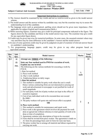 MAHARASHTRA STATE BOARD OF TECHNICAL EDUCATION
(Autonomous)
(ISO/IEC - 27001 - 2005 Certified)
Model Answer: Winter-2019
Subject: Contract And Accounts
---------------------------------------------------------------------------------------------------------------
Page No. 1 / 27
Sub. Code: 17603
Important Instructions to examiners:
1) The Answer should be examined by key words and not as word-to-word as given in the model answer
scheme.
2) The model answer and the answer written by candidate may vary but the examiner may try to assess the
understanding level of the candidate.
3) The language errors such as grammatical, spelling errors should not be given more importance. (Not
applicable for subject English and Communication Skills.)
4) While assessing figures, examiner may give credit for principal components indicated in the figure. The
figures drawn by the candidate and those in the model answer may vary. The examiner may give credit
for any equivalent figure drawn.
5) Credits may be given step wise for numerical problems. In some cases, the assumed constant values may
vary and there may be some difference in the candidate‟s Answer and the model answer.
6) In case of some questions credit may be given by judgment on part of examiner of relevant answer based
on candidate‟s understanding.
7) For programming language papers, credit may be given to any other program based on
equivalent concept.
Que.
No.
Sub.
Que.
Model Answer Marks
Total
Marks
Q.1 a)
(i)
Ans.
Attempt any THREE of the following :
State any four method used in PWD for execution of work.
Explain any one in brief.
The following are the various methods for executing a work by
P.W.D.
i. Rate list method
ii. Piece work method
iii. Day‟s work method
iv. Employing labour on daily wages
i. Rate list method:
1. This method is suitable for petty work when the cost is small.
Hence various contracting firms are not interested in carrying out
work and advertisement in newspaper is not justified for work of
small magnitude.
2. For such petty work list of petty workers are kept in the office of
executive engineer.
3. Cost of any individual work to be executed does not exceed
Rs.3000/-
4. The petty workers will quote rate and lowest offer is accepted.
OR
ii. Piece work method:
1. This method is suitable for maintenance and repair work.
2. Piece work is the agreement which involves the payment for work
done at agreed rate without reference to total quantity of work to be
done or time of completion.
3. Agreement contains only description of item to be executed.
4. Form shall be invited from piece worker. The agreement is made on
A1 form for percentage basis and A2 form for item rate basis.
5. The piece worker has to arrange all material and labour required for
carrying out work.
½
each
2
12
4
 