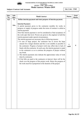 MAHARASHTRA STATE BOARD OF TECHNICAL EDUCATION
(Autonomous)
(ISO/IEC - 27001 - 2005 Certified)
Model Answer: Winter-2019
Subject: Contract And Accounts
---------------------------------------------------------------------------------------------------------------
Page No. 10 / 27
Sub. Code: 17603
Que.
No.
Sub.
Que.
Model Answer Marks
Total
Marks
Q.2 f)
Ans.
Define interim payment and state purpose of interim payment.
Interim Payment :
A partial payment given to the contractor monthly for works in
progress or supply in progress under the terms of contract is called as
interim payment.
Note that interim payment is not be considered as final acceptance of
the work upto that level. Powers are given to the engineer to hold the
interim payment under special circumstances.
The interim payment are necessary due to following reasons:
1. In case of large project, the contractor has to invest the large
amount for a longer duration and this is not suitable or possible to
the contractor. Progress of project work may affect due to lack of
funds with the contractor. In such case, the interim payment is made
to the contractor so as to continue the progress of project without
any break.
2. The interim payments also indicate the approximate value of work
done by contractor.
3. If the bills are paid to the contractor at interval, there will be the
check over the progress of the project work. Hence the progress of
the work must be in proportion to the duration of the project.
1
1
each
4
 
