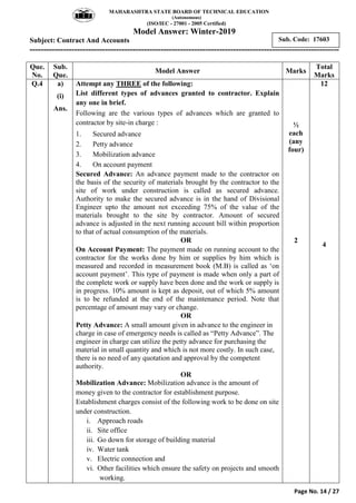 MAHARASHTRA STATE BOARD OF TECHNICAL EDUCATION
(Autonomous)
(ISO/IEC - 27001 - 2005 Certified)
Model Answer: Winter-2019
Subject: Contract And Accounts
---------------------------------------------------------------------------------------------------------------
Page No. 14 / 27
Sub. Code: 17603
Que.
No.
Sub.
Que.
Model Answer Marks
Total
Marks
Q.4 a)
(i)
Ans.
Attempt any THREE of the following:
List different types of advances granted to contractor. Explain
any one in brief.
Following are the various types of advances which are granted to
contractor by site-in charge :
1. Secured advance
2. Petty advance
3. Mobilization advance
4. On account payment
Secured Advance: An advance payment made to the contractor on
the basis of the security of materials brought by the contractor to the
site of work under construction is called as secured advance.
Authority to make the secured advance is in the hand of Divisional
Engineer upto the amount not exceeding 75% of the value of the
materials brought to the site by contractor. Amount of secured
advance is adjusted in the next running account bill within proportion
to that of actual consumption of the materials.
OR
On Account Payment: The payment made on running account to the
contractor for the works done by him or supplies by him which is
measured and recorded in measurement book (M.B) is called as „on
account payment‟. This type of payment is made when only a part of
the complete work or supply have been done and the work or supply is
in progress. 10% amount is kept as deposit, out of which 5% amount
is to be refunded at the end of the maintenance period. Note that
percentage of amount may vary or change.
OR
Petty Advance: A small amount given in advance to the engineer in
charge in case of emergency needs is called as “Petty Advance”. The
engineer in charge can utilize the petty advance for purchasing the
material in small quantity and which is not more costly. In such case,
there is no need of any quotation and approval by the competent
authority.
OR
Mobilization Advance: Mobilization advance is the amount of
money given to the contractor for establishment purpose.
Establishment charges consist of the following work to be done on site
under construction.
i. Approach roads
ii. Site office
iii. Go down for storage of building material
iv. Water tank
v. Electric connection and
vi. Other facilities which ensure the safety on projects and smooth
working.
½
each
(any
four)
2
12
4
 