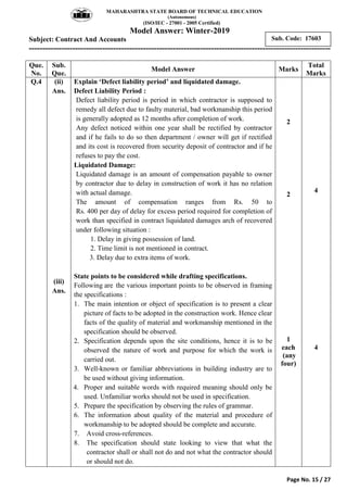 MAHARASHTRA STATE BOARD OF TECHNICAL EDUCATION
(Autonomous)
(ISO/IEC - 27001 - 2005 Certified)
Model Answer: Winter-2019
Subject: Contract And Accounts
---------------------------------------------------------------------------------------------------------------
Page No. 15 / 27
Sub. Code: 17603
Que.
No.
Sub.
Que.
Model Answer Marks
Total
Marks
Q.4 (ii)
Ans.
(iii)
Ans.
Explain ‘Defect liability period’ and liquidated damage.
Defect Liability Period :
Defect liability period is period in which contractor is supposed to
remedy all defect due to faulty material, bad workmanship this period
is generally adopted as 12 months after completion of work.
Any defect noticed within one year shall be rectified by contractor
and if he fails to do so then department / owner will get if rectified
and its cost is recovered from security deposit of contractor and if he
refuses to pay the cost.
Liquidated Damage:
Liquidated damage is an amount of compensation payable to owner
by contractor due to delay in construction of work it has no relation
with actual damage.
The amount of compensation ranges from Rs. 50 to
Rs. 400 per day of delay for excess period required for completion of
work than specified in contract liquidated damages arch of recovered
under following situation :
1. Delay in giving possession of land.
2. Time limit is not mentioned in contract.
3. Delay due to extra items of work.
State points to be considered while drafting specifications.
Following are the various important points to be observed in framing
the specifications :
1. The main intention or object of specification is to present a clear
picture of facts to be adopted in the construction work. Hence clear
facts of the quality of material and workmanship mentioned in the
specification should be observed.
2. Specification depends upon the site conditions, hence it is to be
observed the nature of work and purpose for which the work is
carried out.
3. Well-known or familiar abbreviations in building industry are to
be used without giving information.
4. Proper and suitable words with required meaning should only be
used. Unfamiliar works should not be used in specification.
5. Prepare the specification by observing the rules of grammar.
6. The information about quality of the material and procedure of
workmanship to be adopted should be complete and accurate.
7. Avoid cross-references.
8. The specification should state looking to view that what the
contractor shall or shall not do and not what the contractor should
or should not do.
2
2
1
each
(any
four)
4
4
 