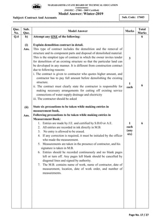 MAHARASHTRA STATE BOARD OF TECHNICAL EDUCATION
(Autonomous)
(ISO/IEC - 27001 - 2005 Certified)
Model Answer: Winter-2019
Subject: Contract And Accounts
---------------------------------------------------------------------------------------------------------------
Page No. 17 / 27
Sub. Code: 17603
Que.
No.
Sub.
Que.
Model Answer Marks
Total
Marks
Q.4 b)
(i)
Ans.
(ii)
Ans.
Attempt any ONE of the following:
Explain demolition contract in detail.
This type of contract includes the demolition and the removal of
structure and its component parts and disposal of demolished material.
This is the simplest type of contract in which the owner invites tender
for demolition of an existing structure so that the particular land can
be developed in any manner. It is different from construction contract
due to following reasons:
i. The contract is given to contractor who quotes higher amount, and
contractor has to pay full amount before demolishing the existing
structure.
ii. The contract must clearly state the contractor is responsible for
making necessary arrangements for cutting off existing service
connections of water supply drainage and electricity
iii. The contractor should be asked
State six precautions to be taken while making entries in
measurement book.
Following precautions to be taken while making entries in
Measurement Book:
1. Entries are made by J.E. and certified by S.D.O or A.E.
2. All entries are recorded in ink directly in M.B.
3. No entry is allowed to be erased.
4. If any correction is required, it must be initialed by the officer
who made the measurement.
5. Measurements are taken in the presence of contractor, and his
signature is taken in M.B.
6. Entries should be recorded continuously and no blank pages
left or turn off. Any pages left blank should be cancelled by
diagonal lines and signed by authority.
7. The M.B. contains name of work, name of contractor, date of
measurement, location, date of work order, and number of
measurements.
3
1
each
1
each
(any
six)
6
6
6
 