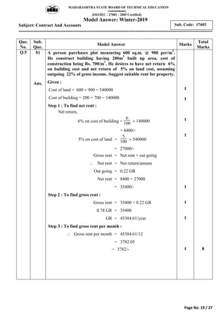 MAHARASHTRA STATE BOARD OF TECHNICAL EDUCATION
(Autonomous)
(ISO/IEC - 27001 - 2005 Certified)
Model Answer: Winter-2019
Subject: Contract And Accounts
---------------------------------------------------------------------------------------------------------------
Page No. 19 / 27
Sub. Code: 17603
Que.
No.
Sub.
Que.
Model Answer Marks
Total
Marks
Q.5 b)
Ans.
A person purchases plot measuring 600 sq.m. @ 900 per/m
2
.
He construct building having 200m
2
built up area, cost of
construction being Rs. 700/m
2
. He desires to have net return 6%
on building cost and net return of 5% on land cost, assuming
outgoing 22% of gross income. Suggest suitable rent for property.
Given :
Cost of land = 600  900 = 540000 = 540,000
Cost of building = 200 × 700 = 140000 = 140,000
Step 1 : To find net rent :
Net return,
6% on cost of building =
6
100
 140000
= 8400/-
5% on cost of land =
5
100
 540000
= 27000/-
Gross rent = Net rent + out going
 Net rent = Net return/annum
Out going = 0.22 GR
Net rent = 8400 + 27000
= 35400/-
Step 2 : To find gross rent :
Gross rent = 35400 + 0.22 GR
0.78 GR = 35400
GR = 45384.61/year
Step 3 : To find gross rent per month :
 Gross rent per month = 45384.61/12
= 3782.05
= 3782/-
1
1
1
1
1
1
1
1 8
 