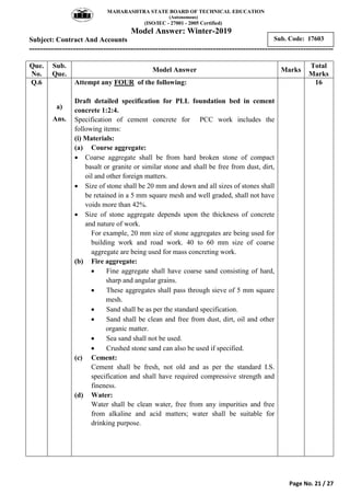 MAHARASHTRA STATE BOARD OF TECHNICAL EDUCATION
(Autonomous)
(ISO/IEC - 27001 - 2005 Certified)
Model Answer: Winter-2019
Subject: Contract And Accounts
---------------------------------------------------------------------------------------------------------------
Page No. 21 / 27
Sub. Code: 17603
Que.
No.
Sub.
Que.
Model Answer Marks
Total
Marks
Q.6
a)
Ans.
Attempt any FOUR of the following:
Draft detailed specification for PLL foundation bed in cement
concrete 1:2:4.
Specification of cement concrete for PCC work includes the
following items:
(i) Materials:
(a) Course aggregate:
 Coarse aggregate shall be from hard broken stone of compact
basalt or granite or similar stone and shall be free from dust, dirt,
oil and other foreign matters.
 Size of stone shall be 20 mm and down and all sizes of stones shall
be retained in a 5 mm square mesh and well graded, shall not have
voids more than 42%.
 Size of stone aggregate depends upon the thickness of concrete
and nature of work.
For example, 20 mm size of stone aggregates are being used for
building work and road work. 40 to 60 mm size of coarse
aggregate are being used for mass concreting work.
(b) Fire aggregate:
 Fine aggregate shall have coarse sand consisting of hard,
sharp and angular grains.
 These aggregates shall pass through sieve of 5 mm square
mesh.
 Sand shall be as per the standard specification.
 Sand shall be clean and free from dust, dirt, oil and other
organic matter.
 Sea sand shall not be used.
 Crushed stone sand can also be used if specified.
(c) Cement:
Cement shall be fresh, not old and as per the standard I.S.
specification and shall have required compressive strength and
fineness.
(d) Water:
Water shall be clean water, free from any impurities and free
from alkaline and acid matters; water shall be suitable for
drinking purpose.
16
 
