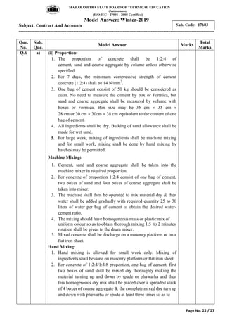 MAHARASHTRA STATE BOARD OF TECHNICAL EDUCATION
(Autonomous)
(ISO/IEC - 27001 - 2005 Certified)
Model Answer: Winter-2019
Subject: Contract And Accounts
---------------------------------------------------------------------------------------------------------------
Page No. 22 / 27
Sub. Code: 17603
Que.
No.
Sub.
Que.
Model Answer Marks
Total
Marks
Q.6 a) (ii) Proportion:
1. The proportion of concrete shall be 1:2:4 of
cement, sand and course aggregate by volume unless otherwise
specified.
2. For 7 days, the minimum compressive strength of cement
concrete (1:2:4) shall be 14 N/mm
2
.
3. One bag of cement consist of 50 kg should be considered as
cu.m. No need to measure the cement by box or Formica, but
sand and coarse aggregate shall be measured by volume with
boxes or Formica. Box size may be 35 cm  35 cm 
28 cm or 30 cm  30cm  38 cm equivalent to the content of one
bag of cement.
4. All ingredients shall be dry. Bulking of sand allowance shall be
made for wet sand.
5. For large work, mixing of ingredients shall be machine mixing
and for small work, mixing shall be done by hand mixing by
batches may be permitted.
Machine Mixing:
1. Cement, sand and coarse aggregate shall be taken into the
machine mixer in required proportion.
2. For concrete of proportion 1:2:4 consist of one bag of cement,
two boxes of sand and four boxes of coarse aggregate shall be
taken into mixer.
3. The machine shall then be operated to mix material dry & then
water shall be added gradually with required quantity 25 to 30
liters of water per bag of cement to obtain the desired water-
cement ratio.
4. The mixing should have homogeneous mass or plastic mix of
uniform colour so as to obtain thorough mixing 1.5 to 2 minutes
rotation shall be given to the drum mixer.
5. Mixed concrete shall be discharge on a masonry platform or on a
flat iron sheet.
Hand Mixing:
1. Hand mixing is allowed for small work only. Mixing of
ingredients shall be done on masonry platform or flat iron sheet.
2. For concrete of 1:2:4/1:4:8 proportion, one bag of cement, first
two boxes of sand shall be mixed dry thoroughly making the
material turning up and down by spade or phawarha and then
this homogeneous dry mix shall be placed over a spreaded stack
of 4 boxes of coarse aggregate & the complete mixed dry turn up
and down with phawarha or spade at least three times so as to
 