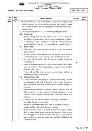 MAHARASHTRA STATE BOARD OF TECHNICAL EDUCATION
(Autonomous)
(ISO/IEC - 27001 - 2005 Certified)
Model Answer: Winter-2019
Subject: Contract And Accounts
---------------------------------------------------------------------------------------------------------------
Page No. 23 / 27
Sub. Code: 17603
Que.
No.
Sub.
Que.
Model Answer Marks
Total
Marks
Q.6 a) obtain uniform mix. Then water shall be added slowly and gradually
and then turning the mix up and down at least three times by spade
till to obtain a plastic mix of the required workability and water –
cement ratio.
3. Water quantity shall be of 25 to 30 liters per bag of cement.
(iii) Slump test:
 Regular slump test shall be carried out so as to check the
workability of concrete mix and to control the addition of water.
 For building work, a slump of 75 mm to 100 mm may be
permitted and for road work, 30 mm to 40 mm may be allowed.
(iv) Form work:
 Form work and centering shall be used as per the standard
specifications‟
 Internal surface of formwork shall be applied by oil so as to
avoid sticking of concrete during removal of the formwork.
 The base of formwork shall be watered before laying the
concrete on it.
 Forms at the bottom surface in case of beam and slab shall not be
removed before 14 days in general and sides of form shall be
removed after 3 days.
 Form work shall be removed slowly and with care and not to
disturb and damage the concrete.
(v) Laying of concrete:
 Concrete shall be laid gently in layers not exceeding 150 mm
and compacted with rods & tamping with wooden tampers or
with mechanical vibrating machine until a dense concrete is
obtained.
 Immersion type vibrators or needle vibrators shall be used for
thick concrete or mass concrete. Surface vibrators or form
vibrators shall be used for thin concrete. There shall not be over
vibration.
 Concrete shall be laid continuously. If laying of concrete is
suspended for rest or on next day
the end of concrete shall be slope with an angle of 30 and its
surface shall be made rough for proper joining.
 If the concreting work is resumed, the previous sloped portion
shall be made rough, clean, watered and a grout of neat cement
shall be applied and fresh concrete shall be laid in successive
layer in such way that the upper layer shall be laid before the
lower layer is set.
4
4
 