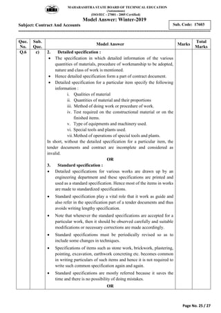 MAHARASHTRA STATE BOARD OF TECHNICAL EDUCATION
(Autonomous)
(ISO/IEC - 27001 - 2005 Certified)
Model Answer: Winter-2019
Subject: Contract And Accounts
---------------------------------------------------------------------------------------------------------------
Page No. 25 / 27
Sub. Code: 17603
Que.
No.
Sub.
Que.
Model Answer Marks
Total
Marks
Q.6 c) 2. Detailed specification :
 The specification in which detailed information of the various
quantities of materials, procedure of workmanship to be adopted,
nature and class of work is mentioned.
 Hence detailed specification form a part of contract document.
 Detailed specification for a particular item specify the following
information :
i. Qualities of material
ii. Quantities of material and their proportions
iii. Method of doing work or procedure of work.
iv. Test required on the constructional material or on the
finished items.
v. Type of equipments and machinery used.
vi. Special tools and plants used.
vii.Method of operations of special tools and plants.
In short, without the detailed specification for a particular item, the
tender documents and contract are incomplete and considered as
invalid.
OR
3. Standard specification :
 Detailed specifications for various works are drawn up by an
engineering department and these specifications are printed and
used as a standard specification. Hence most of the items in works
are made to standardized specifications.
 Standard specification play a vital role that it work as guide and
also refer in the specification part of a tender documents and thus
avoids writing lengthy specification.
 Note that whenever the standard specifications are accepted for a
particular work, then it should be observed carefully and suitable
modifications or necessary corrections are made accordingly.
 Standard specifications must be periodically revised so as to
include some changes in techniques.
 Specifications of items such as stone work, brickwork, plastering,
pointing, excavation, earthwork concreting etc. becomes common
in writing particulars of such items and hence it is not required to
write such common specification again and again.
 Standard specifications are mostly referred because it saves the
time and there is no possibility of doing mistakes.
OR
 