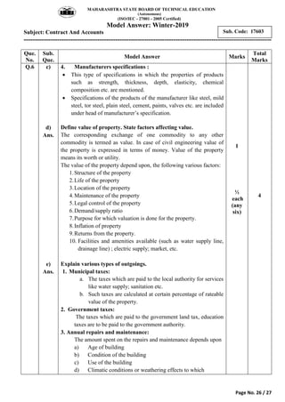 MAHARASHTRA STATE BOARD OF TECHNICAL EDUCATION
(Autonomous)
(ISO/IEC - 27001 - 2005 Certified)
Model Answer: Winter-2019
Subject: Contract And Accounts
---------------------------------------------------------------------------------------------------------------
Page No. 26 / 27
Sub. Code: 17603
Que.
No.
Sub.
Que.
Model Answer Marks
Total
Marks
Q.6 c)
d)
Ans.
e)
Ans.
4. Manufacturers specifications :
 This type of specifications in which the properties of products
such as strength, thickness, depth, elasticity, chemical
composition etc. are mentioned.
 Specifications of the products of the manufacturer like steel, mild
steel, tor steel, plain steel, cement, paints, valves etc. are included
under head of manufacturer‟s specification.
Define value of property. State factors affecting value.
The corresponding exchange of one commodity to any other
commodity is termed as value. In case of civil engineering value of
the property is expressed in terms of money. Value of the property
means its worth or utility.
The value of the property depend upon, the following various factors:
1.Structure of the property
2.Life of the property
3.Location of the property
4.Maintenance of the property
5.Legal control of the property
6.Demand/supply ratio
7.Purpose for which valuation is done for the property.
8.Inflation of property
9.Returns from the property.
10. Facilities and amenities available (such as water supply line,
drainage line) ; electric supply; market, etc.
Explain various types of outgoings.
1. Municipal taxes:
a. The taxes which are paid to the local authority for services
like water supply; sanitation etc.
b. Such taxes are calculated at certain percentage of rateable
value of the property.
2. Government taxes:
The taxes which are paid to the government land tax, education
taxes are to be paid to the government authority.
3. Annual repairs and maintenance:
The amount spent on the repairs and maintenance depends upon
a) Age of building
b) Condition of the building
c) Use of the building
d) Climatic conditions or weathering effects to which
1
½
each
(any
six)
4
 
